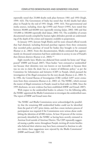 114
Conflicted Democracies and Gendered Violence
reportedly noted that 25,000 deaths took place between 1981 and 1993 (Singh,
1999: 163). The Government of India has noted that 16,462 deaths had taken
place in Punjab by the end of 1991 (Singh, 1999: 163). Non-governmental and
media sources, including Asian Age (1999) and Pioneer (1995), have stated that
between 30,000 and 60,000 were reportedly missing (Jaijee, 2002: 100) and that
145,000 to 180,000 reportedly died (Jaijee, 2002: 93). The availability of certain
documented records compiled by human rights defenders provide an understand-
ing of the depth of the crimes and impunity available to perpetrators.
In January 1995, Jaswant Singh Khalra and his team released official records
they had obtained, including firewood purchase registers from three crematoria
that recorded police purchase of wood for bodies they brought to be cremated
(Kumar et al., 2003). From this documentation, Khalra estimated that approxi-
mately six thousand cremations had been undertaken in secrecy in one of Punjab’s
then thirteen districts (Kumar et al., 2003).192
Eight months later, Khalra was abducted from outside his home and “disap-
peared” (HRW and Ensaaf, 2007). These bodies “were cremated as ‘unidentified’
not because their identities were not known or not knowable or because there
was no one to claim the dead, but as a matter of deliberate policy,” as per the
Committee for Information and Initiative (CIIP) in Punjab, which pursued the
investigation of the illegal cremations for the next decade (Kumar et al., 2003: 5).
In 1996, the Central Bureau of Investigation (CBI) verified 2,097 secret crema-
tions from three crematoria (Kumar et al., 2003: xi). The NHRC, which oversaw
the matter of illegal cremations in Punjab, issued its final order in 2006. Since the
1995 disclosure, no new evidence has been established (HRW and Ensaaf, 2007).
With respect to the unidentified bodies in column 3 in the following table,
the NHRC appointed the Bhalla Commission to investigate the unidentified cases.
The report of HRW and Ensaaf states that
“the NHRC and Bhalla Commissions never acknowledged the possibil-
ity that the remaining 800 unidentified bodies could not be identified
from the pool of 1,857 prior claims, and that a more inclusive process of
participation was required if the Commissions were serious about estab-
lishing the identities of all 800 victims. At least 10 percent of the victims
previously identified by the NHRC as having been secretly cremated in
Amritsar lived outside of Amritsar District. The CIIP repeatedly suggest-
ed issuing a public notice throughout Punjab, inviting all victim families
who believed their relatives may have been cremated in Amritsar to sub-
mit claims; these suggestions were rejected by the Bhalla Commission”
(HRW and Ensaaf, 2007: 52)
 