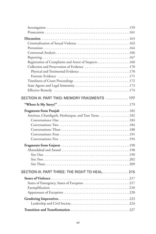 xii
Investigation  .  .  .  .  .  .  .  .  .  .  .  .  .  .  .  .  .  .  .  .  .  .  .  .  .  .  .  .  .  .  .  .  .  .  .  .  .  .  .  .  .  .  .  .  . 159
Prosecution .  .  .  .  .  .  .  .  .  .  .  .  .  .  .  .  .  .  .  .  .  .  .  .  .  .  .  .  .  .  .  .  .  .  .  .  .  .  .  .  .  .  .  .  .  .  . 161
Discussion .  .  .  .  .  .  .  .  .  .  .  .  .  .  .  .  .  .  .  .  .  .  .  .  .  .  .  .  .  .  .  .  .  .  .  .  .  .  .  .  .  .  .  .  .  .  .  .  . 163
Criminalization of Sexual Violence .  .  .  .  .  .  .  .  .  .  .  .  .  .  .  .  .  .  .  .  .  .  .  .  .  .  .  .  . 163
Prevention .  .  .  .  .  .  .  .  .  .  .  .  .  .  .  .  .  .  .  .  .  .  .  .  .  .  .  .  .  .  .  .  .  .  .  .  .  .  .  .  .  .  .  .  .  .  .  . 164
Contextual Analysis  .  .  .  .  .  .  .  .  .  .  .  .  .  .  .  .  .  .  .  .  .  .  .  .  .  .  .  .  .  .  .  .  .  .  .  .  .  .  .  . 166
Reporting .  .  .  .  .  .  .  .  .  .  .  .  .  .  .  .  .  .  .  .  .  .  .  .  .  .  .  .  .  .  .  .  .  .  .  .  .  .  .  .  .  .  .  .  .  .  .  . 167
Registration of Complaints and Arrest of Suspects  .  .  .  .  .  .  .  .  .  .  .  .  .  .  .  .  . 168
Collection and Preservation of Evidence  .  .  .  .  .  .  .  .  .  .  .  .  .  .  .  .  .  .  .  .  .  .  .  .  . 170
Physical and Testimonial Evidence .  .  .  .  .  .  .  .  .  .  .  .  .  .  .  .  .  .  .  .  .  .  .  .  .  .  .  . .170
Forensic Evidence  .  .  .  .  .  .  .  .  .  .  .  .  .  .  .  .  .  .  .  .  .  .  .  .  .  .  .  .  .  .  .  .  .  .  .  .  .  .  .  . .171
Timeliness of Court Proceedings .  .  .  .  .  .  .  .  .  .  .  .  .  .  .  .  .  .  .  .  .  .  .  .  .  .  .  .  .  .  . 172
State Agents and Legal Immunity .  .  .  .  .  .  .  .  .  .  .  .  .  .  .  .  .  .  .  .  .  .  .  .  .  .  .  .  .  . 173
Effective Remedy  .  .  .  .  .  .  .  .  .  .  .  .  .  .  .  .  .  .  .  .  .  .  .  .  .  .  .  .  .  .  .  .  .  .  .  .  .  .  .  .  .  . 174
Section III. Part Two: Memory Fragments  .  .  .  .  .  .  .  .  .  .  .  . 177
“Where Is My Story?”  .  .  .  .  .  .  .  .  .  .  .  .  .  .  .  .  .  .  .  .  .  .  .  .  .  .  .  .  .  .  .  .  .  .  .  .  .  .  . 179
Fragments from Punjab  .  .  .  .  .  .  .  .  .  .  .  .  .  .  .  .  .  .  .  .  .  .  .  .  .  .  .  .  .  .  .  .  .  .  .  .  .  . 182
Amritsar, Chandigarh, Hoshiarpur, and Tarn Taran .  .  .  .  .  .  .  .  .  .  .  .  .  .  .  .  . 182
Conversations: One .  .  .  .  .  .  .  .  .  .  .  .  .  .  .  .  .  .  .  .  .  .  .  .  .  .  .  .  .  .  .  .  .  .  .  .  .  .  . .183
Conversations: Two .  .  .  .  .  .  .  .  .  .  .  .  .  .  .  .  .  .  .  .  .  .  .  .  .  .  .  .  .  .  .  .  .  .  .  .  .  .  . .184
Conversations: Three .  .  .  .  .  .  .  .  .  .  .  .  .  .  .  .  .  .  .  .  .  .  .  .  .  .  .  .  .  .  .  .  .  .  .  .  .  . .188
Conversations: Four  .  .  .  .  .  .  .  .  .  .  .  .  .  .  .  .  .  .  .  .  .  .  .  .  .  .  .  .  .  .  .  .  .  .  .  .  .  . .191
Conversations: Five .  .  .  .  .  .  .  .  .  .  .  .  .  .  .  .  .  .  .  .  .  .  .  .  .  .  .  .  .  .  .  .  .  .  .  .  .  .  . .194
Fragments from Gujarat  .  .  .  .  .  .  .  .  .  .  .  .  .  .  .  .  .  .  .  .  .  .  .  .  .  .  .  .  .  .  .  .  .  .  .  .  . 198
Ahmedabad and Anand  .  .  .  .  .  .  .  .  .  .  .  .  .  .  .  .  .  .  .  .  .  .  .  .  .  .  .  .  .  .  .  .  .  .  .  .  . 198
Site One  .  .  .  .  .  .  .  .  .  .  .  .  .  .  .  .  .  .  .  .  .  .  .  .  .  .  .  .  .  .  .  .  .  .  .  .  .  .  .  .  .  .  .  .  .  .  . .199
Site Two  .  .  .  .  .  .  .  .  .  .  .  .  .  .  .  .  .  .  .  .  .  .  .  .  .  .  .  .  .  .  .  .  .  .  .  .  .  .  .  .  .  .  .  .  .  .  . .202
Site Three .  .  .  .  .  .  .  .  .  .  .  .  .  .  .  .  .  .  .  .  .  .  .  .  .  .  .  .  .  .  .  .  .  .  .  .  .  .  .  .  .  .  .  .  .  . .209
Section III. Part Three: The Right to Heal .  .  .  .  .  .  .  .  .  .  .  .  . 215
States of Violence  .  .  .  .  .  .  .  .  .  .  .  .  .  .  .  .  .  .  .  .  .  .  .  .  .  .  .  .  .  .  .  .  .  .  .  .  .  .  .  .  .  .  . 217
States of Emergency, States of Excepton  .  .  .  .  .  .  .  .  .  .  .  .  .  .  .  .  .  .  .  .  .  .  .  .  . 217
Exemplification .  .  .  .  .  .  .  .  .  .  .  .  .  .  .  .  .  .  .  .  .  .  .  .  .  .  .  .  .  .  .  .  .  .  .  .  .  .  .  .  .  .  .  . 218
Apparatuses of Exception  .  .  .  .  .  .  .  .  .  .  .  .  .  .  .  .  .  .  .  .  .  .  .  .  .  .  .  .  .  .  .  .  .  .  .  . 220
Gendering Imperatives .  .  .  .  .  .  .  .  .  .  .  .  .  .  .  .  .  .  .  .  .  .  .  .  .  .  .  .  .  .  .  .  .  .  .  .  .  .  . 223
Leadership and Civil Society .  .  .  .  .  .  .  .  .  .  .  .  .  .  .  .  .  .  .  .  .  .  .  .  .  .  .  .  .  .  .  . .224
Transition and Transformation . . . . . . . . . . . . . . . . . . . . . . . . . . . . . . . . .227
 