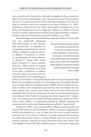 116
Conflicted Democracies and Gendered Violence
were entrusted to the Punjab police, although investigation of direct criminal lia-
bility for any of the deaths leading to these cremations truncated. The government
did not act to inquire beyond the initial verifications confirmed by the CBI, lim-
iting the mandate to only three crematoria in one district (Redress et al., 2007).
Furthermore, neither the fact that “police often bought firewood for one or two
bodies, but dumped many more on a single pyre” (Kumar et al., 2003: 5), nor that
the police routinely employed other methods of mass disposal of bodies, notably in
Punjab’s canals, have thus far been accounted for (Redress et al., 2007).
Enforced disappearances have had lasting and gendered effects in Punjab. Sikh
men were involuntarily disappeared
while their families, in many instances
their spouses/wives, are punished for
transgressing the gendered roles expected
of them as submissive and private mourn-
ers. Women’s “victimhood” or “militan-
cy” gained popular and often problemat-
ic attention.193
Various Sikh women
found themselves in various positions
in-between. Many survived by keeping
silent stories of victimhood at the hands
of the police, paramilitary, or military;
others have chosen to re-marry and move
away from public view to stop being seen
as from a “victim family.” Paramjit Kaur Khalra, who was married to Jaswant Singh
Khalra, has successfully pursued the case of his disappearance through the Supreme
Court of India. Khalra is a founding member of KMO. She has worked with hun-
dreds of widows of the disappeared and noted that their own families who fear
police reprisal, often ostracize them. Many women have been forced into the
impossible choice between pursuing justice for their lost and disappeared partner
or providing for their families by accepting some form of government “compro-
mise.” The compromise may include obtaining a government position for them-
selves or their children on compassionate grounds by officially admitting and
accepting that the involuntarily disappeared person suffered a “natural death.”
During the conflict, army and paramilitary officials routinely arrested and
tortured Sikh women in acts of individual or collective retribution. Stigmatization
and the internalization of a sense of shame have led to few recorded incidents
across the state, even as these are indicative of a larger and pernicious prevalence
of conflict-related sexual violence in Punjab. Women who were (even distantly)
related to militants, suspected of having information about male relatives who
were allegedly involved with Sikh combatant groups, or suspected of supporting
Social and personal counter-memory
of the conflict can take the form
of story and circulate across the
cultural landscape. In local mythos,
for example, it is storied that some
of the marble inlays with red patches
located at the center of the Harmandir
Sahib Gurdwara Complex are stained
with the blood of those who died
there in 1984.
 