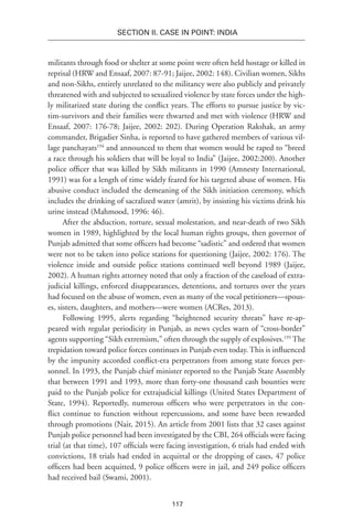 117
SECTION II. CASE IN POINT: INDIA
militants through food or shelter at some point were often held hostage or killed in
reprisal (HRW and Ensaaf, 2007: 87-91; Jaijee, 2002: 148). Civilian women, Sikhs
and non-Sikhs, entirely unrelated to the militancy were also publicly and privately
threatened with and subjected to sexualized violence by state forces under the high-
ly militarized state during the conflict years. The efforts to pursue justice by vic-
tim-survivors and their families were thwarted and met with violence (HRW and
Ensaaf, 2007: 176-78; Jaijee, 2002: 202). During Operation Rakshak, an army
commander, Brigadier Sinha, is reported to have gathered members of various vil-
lage panchayats194
and announced to them that women would be raped to “breed
a race through his soldiers that will be loyal to India” (Jaijee, 2002:200). Another
police officer that was killed by Sikh militants in 1990 (Amnesty International,
1991) was for a length of time widely feared for his targeted abuse of women. His
abusive conduct included the demeaning of the Sikh initiation ceremony, which
includes the drinking of sacralized water (amrit), by insisting his victims drink his
urine instead (Mahmood, 1996: 46).
After the abduction, torture, sexual molestation, and near-death of two Sikh
women in 1989, highlighted by the local human rights groups, then governor of
Punjab admitted that some officers had become “sadistic” and ordered that women
were not to be taken into police stations for questioning (Jaijee, 2002: 176). The
violence inside and outside police stations continued well beyond 1989 (Jaijee,
2002). A human rights attorney noted that only a fraction of the caseload of extra-
judicial killings, enforced disappearances, detentions, and tortures over the years
had focused on the abuse of women, even as many of the vocal petitioners—spous-
es, sisters, daughters, and mothers—were women (ACRes, 2013).
Following 1995, alerts regarding “heightened security threats” have re-ap-
peared with regular periodicity in Punjab, as news cycles warn of “cross-border”
agents supporting “Sikh extremism,” often through the supply of explosives.195
The
trepidation toward police forces continues in Punjab even today. This is influenced
by the impunity accorded conflict-era perpetrators from among state forces per-
sonnel. In 1993, the Punjab chief minister reported to the Punjab State Assembly
that between 1991 and 1993, more than forty-one thousand cash bounties were
paid to the Punjab police for extrajudicial killings (United States Department of
State, 1994). Reportedly, numerous officers who were perpetrators in the con-
flict continue to function without repercussions, and some have been rewarded
through promotions (Nair, 2015). An article from 2001 lists that 32 cases against
Punjab police personnel had been investigated by the CBI, 264 officials were facing
trial (at that time), 107 officials were facing investigation, 6 trials had ended with
convictions, 18 trials had ended in acquittal or the dropping of cases, 47 police
officers had been acquitted, 9 police officers were in jail, and 249 police officers
had received bail (Swami, 2001).
 