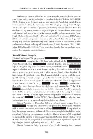 118
Conflicted Democracies and Gendered Violence
Furthermore, torture, which has led to many of the custodial deaths, remains
an accepted police practice in Punjab, as elsewhere in India (Chakma, 2009; HRW,
2012). Torture of civil society activists and leaders in Punjab has included farm
worker-unionists allegedly associated with Maoist groups and politics (Singh,
2015). The rights violations of prisoners, particularly political prisoners from the
conflict era, reportedly remain in neglect despite civil disobedience movements
and actions, such as the hunger strike commenced by eighty-two-year-old Surat
Singh Khalsa on January 16, 2015 (People’s Union for Civil Liberties, 2015; Yadav,
2015). In an increasing socio-economic decline, Punjab has witnessed approxi-
mately fifty thousand predominantly Sikh, farmer suicides in the last two decades
and extensive alcohol and drug addiction in several areas of the state (Deol, 2000;
Jaijee, 2002; Kaur, 2010, 2014). These conditions have further marginalized wom-
en and their capacity for rehabilitation.
Sexual Violence: Examples
District Hoshiarpur: The gang rape of of Village in
took place in 1989. Four police officials of the
Police Station subjected to illegal detention and subsequent gang
rape. During her long quest for justice in the years that followed,
reported that her home was burned down by the police and witnesses and allies
were repeatedly tortured by the police, while she was forced to flee from her vil-
lage for several months at a time. The defendants failed to appear until the twen-
ty-fifth hearing of the case, despite repeated summons and warrants. The hearings
were held at least a month apart: the delay caused due to failure to appear was
at least twenty-five months, as per ’s attorney. attended more
than eighty court hearings during the eight-year trial process alone.196
In 2014,
recounted the terror experienced by Sikh women in Punjab’s countryside
in the 1980s and recalled one woman who was detained at the same police station
for a month, stating, “if in one night, they didn’t spare me, imagine what went on
for a month” ( , Punjab, ACRes). To the best of Xxxx’s recollection, that
woman’s case was never reported or publicized after her release.
District Amritsar In December 1986, a militant leader escaped from e
Village, and in response, the police and paramilitary retaliated
with a cordon-and-search operation in Village during which at
least five women were reportedly raped. One spent the night hiding behind bush-
es, naked. Following the operation, aggrieved villagers unsuccessfully organized
to demand the transfer of the allegedly responsible Central Reserve Police Force
(CRPF) Battalion, in recognition of the collective violence experienced by the vil-
lage (Punjab Human Rights Organization, PHRO, 1989).
District Gurdaspur Police personnel of the Border Security Forces raided
 
