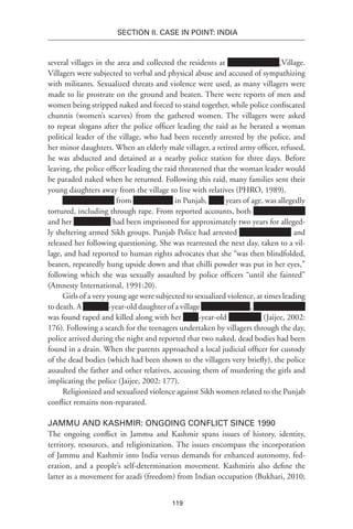 119
SECTION II. CASE IN POINT: INDIA
several villages in the area and collected the residents at ,Village.
Villagers were subjected to verbal and physical abuse and accused of sympathizing
with militants. Sexualized threats and violence were used, as many villagers were
made to lie prostrate on the ground and beaten. There were reports of men and
women being stripped naked and forced to stand together, while police confiscated
chunnis (women’s scarves) from the gathered women. The villagers were asked
to repeat slogans after the police officer leading the raid as he berated a woman
political leader of the village, who had been recently arrested by the police, and
her minor daughters. When an elderly male villager, a retired army officer, refused,
he was abducted and detained at a nearby police station for three days. Before
leaving, the police officer leading the raid threatened that the woman leader would
be paraded naked when he returned. Following this raid, many families sent their
young daughters away from the village to live with relatives (PHRO, 1989).
from in Punjab, years of age, was allegedly
tortured, including through rape. From reported accounts, both
and her had been imprisoned for approximately two years for alleged-
ly sheltering armed Sikh groups. Punjab Police had arrested and
released her following questioning. She was rearrested the next day, taken to a vil-
lage, and had reported to human rights advocates that she “was then blindfolded,
beaten, repeatedly hung upside down and that chilli powder was put in her eyes,”
following which she was sexually assaulted by police officers “until she fainted”
(Amnesty International, 1991:20).
Girls of a very young age were subjected to sexualized violence, at times leading
to death. A -year-old daughter of a village ,
was found raped and killed along with her -year-old (Jaijee, 2002:
176). Following a search for the teenagers undertaken by villagers through the day,
police arrived during the night and reported that two naked, dead bodies had been
found in a drain. When the parents approached a local judicial officer for custody
of the dead bodies (which had been shown to the villagers very briefly), the police
assaulted the father and other relatives, accusing them of murdering the girls and
implicating the police (Jaijee, 2002: 177).
Religionized and sexualized violence against Sikh women related to the Punjab
conflict remains non-reparated.
Jammu and Kashmir: Ongoing Conflict since 1990
The ongoing conflict in Jammu and Kashmir spans issues of history, identity,
territory, resources, and religionization. The issues encompass the incorporation
of Jammu and Kashmir into India versus demands for enhanced autonomy, fed-
eration, and a people’s self-determination movement. Kashmiris also define the
latter as a movement for azadi (freedom) from Indian occupation (Bukhari, 2010;
 