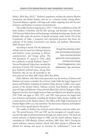 120
Conflicted Democracies and Gendered Violence
Mishra, 2010; Roy, 2012).197
Kashmir’s population includes the majority Muslim
community and Hindu Pandits, who are in a minority locally, among others.
Territorial disputes, together with large-scale civilian targeting, have left the state
of Jammu and Kashmir in constant internal discord.
The conflict has been ongoing since 1931,198
with the establishment of the All
India Kashmir Committee and the July uprising, and thereafter since October
1947 between Indian forces and local groups, including armed groups. Jammu and
Kashmir falls under the purview of special autonomy under Article 370 of the
Constitution of India, a temporary and transitional provision that limits the
authority of the Indian Constitution over Jammu and Kashmir (Manchanda,
2009; Noorani, 2011).
According to Article 370, the Parliament
of India may not enact laws relating to Jammu
and Kashmir, except pertaining to defense,
communication, and foreign policy. The
UN Resolution 47, passed in 1948, called
for a plebiscite to decide Kashmir’s future.199
Various Presidential Orders have curtailed the
provisions of Article 370. Various parties dis-
pute Kashmir’s political status, among them
Kashmiris who are not all reconciled to the
same point of view (Kak, 2007; Kaul, 2015; Rai, 2004).
India, Pakistan, and China retain possession over the territory of Jammu and
Kashmir and remain contenders for its future. India holds the largest fragment of
Jammu and Kashmir, including the Kashmir Valley, Jammu, Ladakh, and a major
portion of the Siachen Glacier. Pakistan controls Azad Kashmir and northern
areas of Gilgit and Baltistan. China controls Aksai Chin and the Shaksgam Valley.
Regional wars have been fought between India and Pakistan over Kashmir, during
1947-1948, and again in 1965, 1971, and 1999. India governs the largest land
area of Jammu and Kashmir, including the Kashmir Valley, Jammu, Ladakh, and
a major portion of the Siachen Glacier. The Office of the High Commissioner of
Human Rights (2014: n.a.) has stated that “the final status of Jammu and Kashmir
has not yet been agreed upon by the parties.”
The conflict in Kashmir has involved armed militancy and non-violent pro-
test. The period between 1947 and 1987 saw the emergence of a people’s move-
ment for the right of self-determination through non-violent action. The local and
armed resistance in Kashmir began in 1988, and the armed militancy began to
consolidate by 1990 (Bastick, Grimm, and Kunz, 2007; Kazi, 2011). During the
armed militancy, external relations existed with allied groups in Pakistan that
allowed for training and access to resources for mobilization.200
Local and
Through the protracted conflict,
state and nonstate armed actors
have committed atrocities
against the civilian populations,
including mass killings,
forced disappearances, mass
displacement, rape, and torture.
 