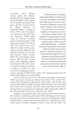 121
SECTION II. CASE IN POINT: INDIA
“In Baramulla, of the 1,122 graves,
approximately 99 percent of those buried
were men. Gravediggers and caretakers
were unable to give an exact count, given
the extent of defacement of some of the
bodies. In Kupwara, of the 1,453 graves,
1,451 were of men and 2 of women. In
Bandipora, all 125 graves were of men.
The context of killings in Kashmir has
engendered a landscape where the death
of men has rendered vulnerable the living,
especially women, children, and other
gender identified groups….Post-death,
the bodies of these victims were routinely
handled by military and paramilitary
personnel, including the local police. The
bodies were then brought to the ‘secret
graveyards,’ primarily by personnel of
the Jammu and Kashmir Police. In one
instance, we learned that the body had
been buried on the premises of a police
station.” (Buried Evidence, 2009: 11)
cross-border armed militancy
received support from Pakistan,
including from the misogynist Inter
Services Intelligence (ISI), responsi-
ble for domestic and foreign intelli-
gence, with links to groups such as
the Taliban. Following the
Gawakadal killings in Srinagar in
January 1990, a state of emergency
was imposed. By mid-1990, there
were reportedly 150,000 Indian
troops were stationed in Kashmir
together with approximately 17,000
local police personnel (Asia Watch,
1991; Clad, 1990). By the end of
2002, the number of military, para-
military, and police deployment had
reportedly increased to seven hun-
dred thousand (Global Security,
2002). The armed militancy abated
between 2004 and 2007. A peace
process with neighboring Pakistan
was initiated in 2004, with recipro-
cal multitrack diplomacy initiatives
in Kashmir. In 2007, the troop
count (not including police person-
nel) was reportedly 337,000 (Swami, 2014). This included personnel from the
CRPF and the Border Security Force (BSF)
Governor’s Rule (per section 92 of the Jammu and Kashmir Constitution,
1956) was imposed in Jammu and Kashmir from March 1977 and July 1977,
March 1986 and September 1986, January 1990 and July 1990, October 2002
and November 2002, July 2008 and January 2009 and January 2015 and March
2015 (Arora, 1990: 271; Business Line, 2015; India Abroad, 1996; First Post, 2015).
President’s Rule was imposed between September 1986 and November 1986 and
July 1990 and October 1996 (Arora, 1990: 216; Joshi, 1996).201
Dialogues, events, programs, plans, and exercises on demilitarization and con-
flict resolution in and between governments, Delhi and Srinagar, and civil society,
have kept open channels of communication, even as they have frequently ended in
political impasse or produced sparse long-term effect. In a working paper on tran-
sitional justice in Kashmir, Mahapatra (2010: 6) writes that the conflict “has
 