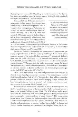 122
Conflicted Democracies and Gendered Violence
affected important sources of livelihood (e.g. tourism). It is estimated that the state
lost twenty-seven million potential tourists between 1989 and 2002, totaling [a
loss of] US $3.6 billion in… tourism revenue.”
Between 2008 and 2010, each summer wit-
nessed major civilians protests. State forces person-
nel reportedly characterized the protests, some of
which involved stone pelting, as “agitational ter-
rorism,” and Internet-based protests as “cyber-ter-
rorism” (Chatterji, 2011). In 2010, there were
reportedly 671 security camps in Kashmir. Recent
official figures have reportedly referred to the pres-
ence of approximately two hundred to one thou-
sand militants (Chatterji, 2012; Joseph, 2015). In
2011, it was reported that approximately three hundred thousand to five hundred
thousand troops administered Kashmir with talk of withdrawing 25 percent of the
deployment within the year (Pasricha, 2011).
Jammu and Kashmir’s Constitution and laws regulate all matters in the ter-
ritory, except in the areas of defense, currency, and foreign affairs, which remain
under the control of the national Indian government.202
Jammu and Kashmir’s
penal code, the Ranbir Penal Code, 1932, is materially similar to the Indian Penal
Code. In 1990, Jammu and Kashmir was determined to be a disturbed area by the
state government.203
That same year, the Indian government enacted the Armed
Forces (Jammu and Kashmir) (Special Powers) Act, 1990 (AFSPA).204
Armed forc-
es personnel stationed in Jammu and Kashmir are immune to prosecution per
section 6 of AFSPA and section 197 of CrPC.
HRW (2006:28) has noted that “army and paramilitary forces deployed in
the state by the federal government are protected by the immunity provisions of
the Criminal Procedure Code of 1973.” Impunity laws allow soldiers to question
persons, raid houses, and make arrests without bringing charges, and even kill
based on suspicion citing “national security,” while being immune from prosecu-
tion (Amnesty International, 2014; Chatterji, 2012).
The armed forces maintain that “any move to revoke AFSPA in Jammu and
Kashmir would be detrimental to the security of the Valley and would provide a
boost to the terrorists” (Times of India, 2009). The AFSPA has accorded armed
forces and the paramilitary with considerable protection from prosecution for
gross human rights violations and acts of sexual violence.205
This is one among
several laws in force in Jammu and Kashmir that have come under severe criticism.
This law remains in force despite the Criminal Amendment, 2013, Article 370.
Conflict violence continues to interrupt civilian life regularly,206
as Jammu and
Kashmir remains “one of the world’s most militarized regions” (Basu, 2010: n.a).
By identifying Jammu and
Kashmir as a “disturbed”
area, rather than an area of
“armed conflict,” India may
avoid incurring obligations
under IHL and increased
scrutiny under IHRL.
 