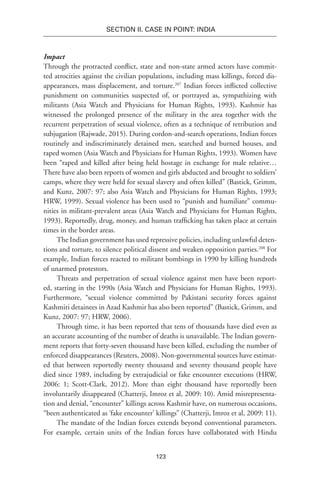 123
SECTION II. CASE IN POINT: INDIA
Impact
Through the protracted conflict, state and non-state armed actors have commit-
ted atrocities against the civilian populations, including mass killings, forced dis-
appearances, mass displacement, and torture.207
Indian forces inflicted collective
punishment on communities suspected of, or portrayed as, sympathizing with
militants (Asia Watch and Physicians for Human Rights, 1993). Kashmir has
witnessed the prolonged presence of the military in the area together with the
recurrent perpetration of sexual violence, often as a technique of retribution and
subjugation (Rajwade, 2015). During cordon-and-search operations, Indian forces
routinely and indiscriminately detained men, searched and burned houses, and
raped women (Asia Watch and Physicians for Human Rights, 1993). Women have
been “raped and killed after being held hostage in exchange for male relative…
There have also been reports of women and girls abducted and brought to soldiers’
camps, where they were held for sexual slavery and often killed” (Bastick, Grimm,
and Kunz, 2007: 97; also Asia Watch and Physicians for Human Rights, 1993;
HRW, 1999). Sexual violence has been used to “punish and humiliate” commu-
nities in militant-prevalent areas (Asia Watch and Physicians for Human Rights,
1993). Reportedly, drug, money, and human trafficking has taken place at certain
times in the border areas.
The Indian government has used repressive policies, including unlawful deten-
tions and torture, to silence political dissent and weaken opposition parties.208
For
example, Indian forces reacted to militant bombings in 1990 by killing hundreds
of unarmed protestors.
Threats and perpetration of sexual violence against men have been report-
ed, starting in the 1990s (Asia Watch and Physicians for Human Rights, 1993).
Furthermore, “sexual violence committed by Pakistani security forces against
Kashmiri detainees in Azad Kashmir has also been reported” (Bastick, Grimm, and
Kunz, 2007: 97; HRW, 2006).
Through time, it has been reported that tens of thousands have died even as
an accurate accounting of the number of deaths is unavailable. The Indian govern-
ment reports that forty-seven thousand have been killed, excluding the number of
enforced disappearances (Reuters, 2008). Non-governmental sources have estimat-
ed that between reportedly twenty thousand and seventy thousand people have
died since 1989, including by extrajudicial or fake encounter executions (HRW,
2006: 1; Scott-Clark, 2012). More than eight thousand have reportedly been
involuntarily disappeared (Chatterji, Imroz et al, 2009: 10). Amid misrepresenta-
tion and denial, “encounter” killings across Kashmir have, on numerous occasions,
“been authenticated as ‘fake encounter’ killings” (Chatterji, Imroz et al, 2009: 11).
The mandate of the Indian forces extends beyond conventional parameters.
For example, certain units of the Indian forces have collaborated with Hindu
 