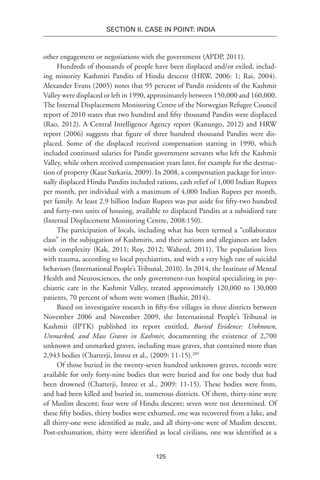 125
SECTION II. CASE IN POINT: INDIA
other engagement or negotiations with the government (APDP, 2011).
Hundreds of thousands of people have been displaced and/or exiled, includ-
ing minority Kashmiri Pandits of Hindu descent (HRW, 2006: 1; Rai, 2004).
Alexander Evans (2005) notes that 95 percent of Pandit residents of the Kashmir
Valley were displaced or left in 1990, approximately between 150,000 and 160,000.
The Internal Displacement Monitoring Centre of the Norwegian Refugee Council
report of 2010 states that two hundred and fifty thousand Pandits were displaced
(Rao, 2012). A Central Intelligence Agency report (Kanungo, 2012) and HRW
report (2006) suggests that figure of three hundred thousand Pandits were dis-
placed. Some of the displaced received compensation starting in 1990, which
included continued salaries for Pandit government servants who left the Kashmir
Valley, while others received compensation years later, for example for the destruc-
tion of property (Kaur Sarkaria, 2009). In 2008, a compensation package for inter-
nally displaced Hindu Pandits included rations, cash relief of 1,000 Indian Rupees
per month, per individual with a maximum of 4,000 Indian Rupees per month,
per family. At least 2.9 billion Indian Rupees was put aside for fifty-two hundred
and forty-two units of housing, available to displaced Pandits at a subsidized rate
(Internal Displacement Monitoring Centre, 2008:150).
The participation of locals, including what has been termed a “collaborator
class” in the subjugation of Kashmiris, and their actions and allegiances are laden
with complexity (Kak, 2011; Roy, 2012; Waheed, 2011). The population lives
with trauma, according to local psychiatrists, and with a very high rate of suicidal
behaviors (International People’s Tribunal, 2010). In 2014, the Institute of Mental
Health and Neurosciences, the only government-run hospital specializing in psy-
chiatric care in the Kashmir Valley, treated approximately 120,000 to 130,000
patients, 70 percent of whom were women (Bashir, 2014).
Based on investigative research in fifty-five villages in three districts between
November 2006 and November 2009, the International People’s Tribunal in
Kashmir (IPTK) published its report entitled, Buried Evidence: Unknown,
Unmarked, and Mass Graves in Kashmir, documenting the existence of 2,700
unknown and unmarked graves, including mass graves, that contained more than
2,943 bodies (Chatterji, Imroz et al., (2009: 11-15).209
Of those buried in the twenty-seven hundred unknown graves, records were
available for only forty-nine bodies that were buried and for one body that had
been drowned (Chatterji, Imroz et al., 2009: 11-15). These bodies were from,
and had been killed and buried in, numerous districts. Of them, thirty-nine were
of Muslim descent; four were of Hindu descent; seven were not determined. Of
these fifty bodies, thirty bodies were exhumed, one was recovered from a lake, and
all thirty-one were identified as male, and all thirty-one were of Muslim descent.
Post-exhumation, thirty were identified as local civilians, one was identified as a
 