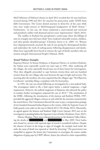 127
SECTION II. CASE IN POINT: INDIA
MoD [Ministry of Defense] (Army) in April 2012 revealed that 44 cases had been
received during 1990 and 2011 for sanction for prosecution under AFSPA from
J&K Government. The Centre denied sanction in thirty-five of the cases while
nine were ‘under process in MoD/integrated headquarters of MoD (Army).’”
Furthermore, “in one case, the Army conducted a court-martial and convicted
and punished a soldier with dismissal and ten years’ imprisonment” (Jaleel, 2014).
The conflict in Kashmir has precipitated a social-scape where the killings of
men (it is largely men who have died) “have rendered vulnerable women, children,
and other gender identified groups” (Chatterji, Imroz et al., 2009: 11). Women
have disproportionately assumed the task of care giving for disintegrated families
and undertaken the work of seeking justice following disappearances and deaths.
Many have reportedly been forced to witness the rape of family members who are
women and girls (International People’s Tribunal, 2010).
Sexual Violence: Examples
Kupwara District: In Kunan Poshpora, in Kupwara District, in northern Kashmir,
the Indian army reportedly carried out mass rape in 1991. After cordoning off
the villages, the army reportedly forced men out of their homes for interrogation.
They then allegedly proceeded to rape between twenty-three and one hundred
women from the two villages who were between the ages of eight and seventy. The
morning after the incident, the army required that the villagers sign “No Objection
Certificates” and delay filing a complaint with the local police.
In 1991, the case was closed following an investigation by a non-judicial body.
The investigators failed to file a final report before a judicial magistrate, a legal
requirement. However, the judicial magistrate of Kupwara who directed the police
to conduct further investigation reopened the case in 2013.211
The constitution of
the SHRC, following the introduction of the Jammu and Kashmir PHRA, 1997,
provided the aggrieved villagers a forum to seek relief for the atrocities committed by
the armed forces. The Commission directed the state to pay a compensation package
of two hundred thousand Indian Rupees to the victims, while the Supreme Court of
India passed a stay order on the case in March 2015 (The Hindu, 2015). Meanwhile,
an appeal against the Jammu and Kashmir High Court’s January 2015 stay on the
investigation is pending before the Supreme Court of India (HindustanTimes, 2015).
District Shopian: There were widespread protests in the Kashmir Valley follow-
ing the deaths of and in May 2009. Their bodies
were found in a stream with reported signs of sexual or sexualized violence. Despite
the absence of water in the lungs or signs of struggle, for example mud under the
nails, the cause of death was reported as “death by drowning.” The government was
compelled to appoint the Justice Jan Commission to investigate the matter amidst
allegations of gang rape by CRPF officers. Justice Jan refused to claim responsibility
 