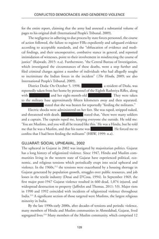 128
Conflicted Democracies and Gendered Violence
for the entire report, claiming that the army had annexed a substantial volume of
pages to his original draft (International People’s Tribunal, 2009).
The negligence in adhering to due process by state forces personnel, the course
of action followed, the failure to register FIRs expediently and safeguard evidence
according to acceptable standards, and the “obfuscation of evidence and medi-
cal findings, and their uncooperative, combative stance in general, and reported
intimidation of witnesses, point to their involvement in misdirecting the course of
justice” (Rajwade, 2015: n.a). Furthermore, “the Central Bureau of Investigation,
which investigated the circumstances of these deaths, went a step further and
filed criminal charges against a number of individuals who had allegedly sought
to incriminate the Indian forces in the incident” (The Hindu, 2009; see also
International People’s Tribunal, 2009).
District Doda: On October 5, 1998, , a resident of Doda, was
reportedly taken from her home by personnel of the Eighth Rashtriya Rifles, along
with and her eight-month-old . They were taken
to the military base approximately fifteen kilometers away and then separated.
stated that she was beaten for reportedly “feeding the militants.”
Electric shocks were administered on her feet. She was raped, stripped naked,
and threatened with death. stated that, “there were many soldiers
and a captain. The captain raped me, keeping everyone else outside. He told me:
‘You are Muslims, and you will all be treated like this.’ He was a Hindu, but he told
me that he was a Muslim, and that his name was . He forced me to
confess that I had been feeding the militants” (HRW, 1999: n.a).
Gujarat: Social Upheaval, 2002
The upheaval in Gujarat in 2002 was instigated by majoritarian politics. Gujarat
has a long history of religionized violence. Since 1947, Hindu and Muslim com-
munities living in the western state of Gujarat have experienced political, eco-
nomic, and religious tensions which periodically erupt into social upheaval and
violence. In the 1960s,212
the tensions were exacerbated by a housing shortage in
Gujarat generated by population growth, struggles over public resources, and job
losses in the textile industry (Desai and D’Cosa, 1994). In September 1969, the
first major post-1947 Gujarat violence resulted in 660 dead, 1,074 injured, and
widespread destruction to property (Jaffrelot and Thomas, 2011: 53). Major riots
in 1990 and 1992 coincided with incidents of religionized violence throughout
India.213
A significant section of those targeted were Muslims, the largest religious
minority in India.
By the late 1990s-early 2000s, after decades of tensions and periodic violence,
many members of Hindu and Muslim communities in Ahmedabad, Gujarat, lived
segregated lives.214
Many members of the Muslim community, which comprised 12
 
