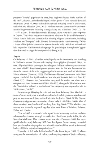 129
SECTION II. CASE IN POINT: INDIA
percent of the city’s population in 2001, lived in ghettos located in the outskirts of
the city.215
Juhapura, Ahmedabad’s largest Muslim ghetto of three hundred thousand
inhabitants (prior to 2002), lacked basic services including access to clean water,
sanitation, and education (Peer, 2014). Muslims were and continue to be underrep-
resented in government, including in the judiciary, and in business (PMHLC: 170-
171).216
In 2001, the Hindu nationalist Bharatiya Janata Party (BJP) came to power
in Gujarat. The Hindu majoritarian movement advocates for the establishment of a
Hindu state in India and contends that minority religious communities, including
Muslims, are “foreigners” and a threat to the security of the Hindu majority.217
Over
a dozen official judicial commission reports since the early 1960s have indicted and
held responsible Hindu majoritarian groups for generating an atmosphere of aggres-
sion that acted to trigger for the upheaval (Sabrang, n.d).
Impact
On February 27, 2002, a Muslim mob allegedly set fire to two train cars traveling
in Godhra in eastern Gujarat and carrying Hindu pilgrims (Punwani, 2003). In
total, fifty-nine Hindu passengers, including ten children and twenty-seven wom-
en, were killed.218
Later investigations revealed that, in fact, the fire was not set
from the outside of the train, suggesting that it was not the result of Muslim on
Hindu violence (Punwani, 2003). The Nanavati-Mehta Commission, in its 2008
report, concluded that liquid accelerant was “thrown” into the S-6 coach from S-7
(2008: 157). However, the Commission supported the notion that there was a
conspiracy to burn the train cars (2008: 174-175), though the Muslim man that
the Commission indicted as the leader of this conspiracy was acquitted at trial in
2011 (Anand, 2013).219
For three days following the train incident, from February 28 to March 02, a
series of events took place in which seven hundred and sixty-two to two thousand
persons were murdered (International Initiative for Justice, 2003: 2).The Gujarat
Government’s figures state the number of dead to be 1,180 (Misra, 2009). Most of
those murdered were Muslims (Chaudhury Basu Roy, 2009).220
The Muslim com-
munity was primarily impacted together with some Parsis, Christians, Adivasis,
Dalits, and Hindus.
Prior to 2002, a systematic build up of intra-community tensions has been
subsequently evidenced through the collection of evidence in the Zakia Jafri v/s
Narendra Modi case. This evidence shows that since December 2001, but more
specifically since early February 2002, State Intelligence Bureau messages recorded
hate speech and writings against the minorities and mobilization of activists and
leaders of Hindu majoritarian organizations.221
“How does it feel to be Indian Muslim?” asks Ratna Kapur (2006: 1), elabo-
rating on the normalization of violence and ongoing process of justice following
 
