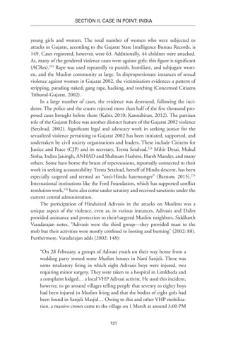 131
SECTION II. CASE IN POINT: INDIA
young girls and women. The total number of women who were subjected to
attacks in Gujarat, according to the Gujarat State Intelligence Bureau Records, is
149. Cases registered, however, were 63. Additionally, 44 children were attacked.
As, many of the gendered violence cases were against girls; this figure is significant
(ACRes).223
Rape was used repeatedly to punish, humiliate, and subjugate wom-
en, and the Muslim community at large. In disproportionate instances of sexual
violence against women in Gujarat 2002, the victimization evidences a pattern of
stripping, parading naked, gang rape, hacking, and torching (Concerned Citizens
Tribunal-Gujarat, 2002).
In a large number of cases, the evidence was destroyed, following the inci-
dents. The police and the courts rejected more than half of the five thousand pro-
posed cases brought before them (Kabir, 2010; Kannabiran, 2012). The partisan
role of the Gujarat Police was another distinct feature of the Gujarat 2002 violence
(Setalvad, 2002). Significant legal and advocacy work in seeking justice for the
sexualized violence pertaining to Gujarat 2002 has been initiated, supported, and
undertaken by civil society organizations and leaders. These include Citizens for
Justice and Peace (CJP) and its secretary, Teesta Setalvad,224
Mihir Desai, Mukul
Sinha, Indira Jaisingh, ANHAD and Shabnam Hashmi, Harsh Mander, and many
others. Some have borne the brunt of repercussions, reportedly connected to their
work in seeking accountability. Teesta Setalvad, herself of Hindu descent, has been
especially targeted and termed an “anti-Hindu hatemonger” (Barstow, 2015).225
International institutions like the Ford Foundation, which has supported conflict
resolution work,226
have also come under scrutiny and received sanctions under the
current central administration.
The participation of Hinduized Adivasis in the attacks on Muslims was a
unique aspect of the violence, even as, in various instances, Adivasis and Dalits
provided assistance and protection to their/targeted Muslim neighbors. Siddharth
Varadarajan notes, “Adivasis were the third group—they provided mass to the
mob but their activities were mostly confined to looting and burning” (2002: 88).
Furthermore, Varadarajan adds (2002: 148):
“On 28 February, a groups of Adivasi youth on their way home from a
wedding party stoned some Muslim houses in Nani Sanjeli. There was
some retaliatory firing in which eight Adivasis boys were injured, two
requiring minor surgery. They were taken to a hospital in Limkheda and
a complaint lodged… a local VHP Adivasi activist. He used this incident,
however, to go around villages telling people that seventy to eighty boys
had been injured in Muslim firing and that the bodies of eight girls had
been found in Sanjeli Masjid… Owing to this and other VHP mobiliza-
tion, a massive crown came to the village on 1 March at around 3:00 PM
 