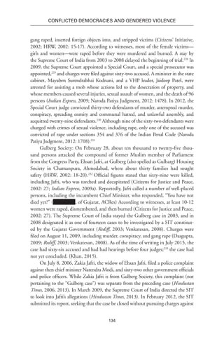 134
Conflicted Democracies and Gendered Violence
gang raped, inserted foreign objects into, and stripped victims (Citizens’ Initiative,
2002; HRW, 2002: 15-17). According to witnesses, most of the female victims—
girls and women—were raped before they were murdered and burned. A stay by
the Supreme Court of India from 2003 to 2008 delayed the beginning of trial.228
In
2009, the Supreme Court appointed a Special Court, and a special prosecutor was
appointed,229
and charges were filed against sixty-two accused. A minister in the state
cabinet, Mayaben Surendrabhai Kodnani, and a VHP leader, Jaideep Patel, were
arrested for assisting a mob whose actions led to the desecration of property, and
whose members caused several injuries, sexual assault of women, and the death of 96
persons (Indian Express, 2009; Naroda Patiya Judgment, 2012: 1478). In 2012, the
Special Court judge convicted thirty-two defendants of murder, attempted murder,
conspiracy, spreading enmity and communal hatred, and unlawful assembly, and
acquitted twenty-nine defendants.230
Although nine of the sixty-two defendants were
charged with crimes of sexual violence, including rape, only one of the accused was
convicted of rape under sections 354 and 376 of the Indian Penal Code (Naroda
Patiya Judgment, 2012: 1708).231
Gulberg Society: On February 28, about ten thousand to twenty-five thou-
sand persons attacked the compound of former Muslim member of Parliament
from the Congress Party, Ehsan Jafri, at Gulberg (also spelled as Gulbarg) Housing
Society in Chamanpura, Ahmedabad, where about thirty families had sought
safety (HRW, 2002: 18-20).232
Official figures stated that sixty-nine were killed,
including Jafri, who was torched and decapitated (Citizens for Justice and Peace,
2002: 27; Indian Express, 2009a). Reportedly, Jafri called a number of well-placed
persons, including the incumbent Chief Minister, who responded, “You have not
died yet?” ( , of Gujarat, ACRes).
According to witnesses, at least 10-12
women were raped, dismembered, and then burned (Citizens for Justice and Peace,
2002: 27). The Supreme Court of India stayed the Gulberg case in 2003, and in
2008 designated it as one of fourteen cases to be investigated by a SIT constitut-
ed by the Gujarat Government (Rediff, 2003; Venkatesan, 2008). Charges were
filed on August 11, 2009, including murder, conspiracy, and gang rape (Dasgupta,
2009; Rediff, 2003; Venkatesan, 2008). As of the time of writing in July 2015, the
case had sixty-six accused and had had hearings before four judges;233
the case had
not yet concluded. (Khan, 2015).
On July 8, 2006, Zakia Jafri, the widow of Ehsan Jafri, filed a police complaint
against then chief minister Narendra Modi, and sixty-two other government officials
and police officers. While Zakia Jafri is from Gulberg Society, this complaint (not
pertaining to the “Gulberg case”) was separate from the preceding case (Hindustan
Times, 2006, 2013). In March 2009, the Supreme Court of India directed the SIT
to look into Jafri’s allegations (Hindustan Times, 2013). In February 2012, the SIT
submitted its report, seeking that the case be closed without pursuing charges against
 