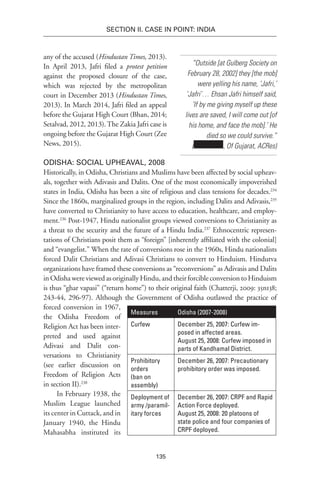 135
SECTION II. CASE IN POINT: INDIA
any of the accused (Hindustan Times, 2013).
In April 2013, Jafri filed a protest petition
against the proposed closure of the case,
which was rejected by the metropolitan
court in December 2013 (Hindustan Times,
2013). In March 2014, Jafri filed an appeal
before the Gujarat High Court (Bhan, 2014;
Setalvad, 2012, 2013).The Zakia Jafri case is
ongoing before the Gujarat High Court (Zee
News, 2015).
Odisha: Social Upheaval, 2008
Historically, in Odisha, Christians and Muslims have been affected by social upheav-
als, together with Adivasis and Dalits. One of the most economically impoverished
states in India, Odisha has been a site of religious and class tensions for decades.234
Since the 1860s, marginalized groups in the region, including Dalits and Adivasis,235
have converted to Christianity to have access to education, healthcare, and employ-
ment.236
Post-1947, Hindu nationalist groups viewed conversions to Christianity as
a threat to the security and the future of a Hindu India.237
Ethnocentric represen-
tations of Christians posit them as “foreign” [inherently affiliated with the colonial]
and “evangelist.” When the rate of conversions rose in the 1960s, Hindu nationalists
forced Dalit Christians and Adivasi Christians to convert to Hinduism. Hindutva
organizations have framed these conversions as “reconversions” as Adivasis and Dalits
in Odisha were viewed as originally Hindu, and their forcible conversion to Hinduism
is thus “ghar vapasi” (“return home”) to their original faith (Chatterji, 2009: 35n138;
243-44, 296-97). Although the Government of Odisha outlawed the practice of
forced conversion in 1967,
the Odisha Freedom of
Religion Act has been inter-
preted and used against
Adivasi and Dalit con-
versations to Christianity
(see earlier discussion on
Freedom of Religion Acts
in section II).238
In February 1938, the
Muslim League launched
its center in Cuttack, and in
January 1940, the Hindu
Mahasabha instituted its
“Outside [at Gulberg Society on
February 28, 2002] they [the mob]
were yelling his name, ‘Jafri,’
‘Jafri’… Ehsan Jafri himself said,
‘If by me giving myself up these
lives are saved, I will come out [of
his home, and face the mob].’ He
died so we could survive.”
( , Of Gujarat, ACRes)
Measures Odisha (2007-2008)
Curfew December 25, 2007: Curfew im-
posed in affected areas.
August 25, 2008: Curfew imposed in
parts of Kandhamal District.
Prohibitory
orders
(ban on
assembly)
December 26, 2007: Precautionary
prohibitory order was imposed.
Deployment of
army /paramil-
itary forces
December 26, 2007: CRPF and Rapid
Action Force deployed.
August 25, 2008: 20 platoons of
state police and four companies of
CRPF deployed.
 