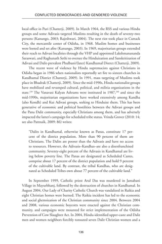 136
Conflicted Democracies and Gendered Violence
local office in Puri (Chatterji, 2009). In March 1964, the RSS and various Hindu
groups and some Adivasis targeted Muslims resulting in the death of seventy-two
persons (Kanungo, 2003; Rajeshwari, 2004). The next riot took place in Cuttack
City, the mercantile center of Odisha, in 1968. Muslim homes and businesses
were looted and set afire (Kanungo, 2003). In 1969, majoritarian groups extended
their reach to Adivasi localities through the VHP and appointed Lakshmanananda
Saraswati, and Raghunath Sethi to oversee the Hinduization and Sanskritization of
Adivasi and Dalit-prevalent Phulbani/(later) Kandhamal Distrct (Chatterji, 2009).
The recent wave of violence by Hindu supremacists against Christians in
Odisha began in 1986 when nationalists reportedly set fire to sixteen churches in
Kandhamal District (Chatterji, 2009). In 1991, mass targeting of Muslims took
place in Bhadrak (Chatterji, 2009). Since the mid-1990s, Hindu nationalist groups
have mobilized and revamped cultural, political, and militia organizations in the
state.239
The Vanavasi Kalyan Ashrams were instituted in 1987,240
and since the
mid-1990s, majoritarian organizations have worked extensively among Kandha
(also Kondh) and Kui Adivasi groups, seeking to Hinduize them. This has been
generative of economic and political hostilities between the Adivasi groups and
the Pana Dalit community, especially Christians among them, and has adversely
impacted the latter’s campaign for scheduled tribe status. Vrinda Grover (2010: 14;
see also Pattnaik, 2009: 86) writes:
“Dalits in Kandhamal, otherwise known as Panas, constitute 17 per-
cent of the district population. More than 90 percent of them are
Christians. The Dalits are poorer than the Adivasis and have no access
to resources. However, the Adivasis–Kandhas–are also a disenfranchised
community. Seventy-eight percent of the Adivasis in Kandhamal are liv-
ing below poverty line. The Panas are designated as Scheduled Castes,
comprise about 17 percent of the district population and hold 9 percent
of the cultivable land. By contrast, the tribal Kandhas, who are desig-
nated as Scheduled Tribes own about 77 percent of the cultivable land.”
In September 1999, Catholic priest Arul Das was murdered in Jamabani
Village in Mayurbhanj, followed by the destruction of churches in Kandhamal. In
August 2004, Our Lady of Charity Catholic Church was vandalized in Raikia and
eight Christian homes were burned. The Raikia incident has led to the economic
and social ghettoization of the Christian community since 2004. Between 2004
and 2008, various economic boycotts were enacted against the Christian com-
munity, and campaigns were mounted for strict implementation of the Odisha
Prevention of Cow Slaughter Act. In 2004, Hindu-identified upper-caste and Dalit
men and women neighbors forcibly tonsured seven Dalit Christian women and a
 