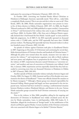 137
SECTION II. CASE IN POINT: INDIA
male pastor for converting to Christianity (Chatterji, 2009: 229–76).
In October 2005, converting two hundred Bonda Adivasi Christians to
Hinduism in Malkangiri, Saraswati, reportedly stated, “How will we... make India
a completely Hindu country? This is our aim and this is what we want to do” (New
Kerala, 2005). By 2006, Hindu nationalist organizations were present in twen-
ty-five of thirty districts in Odisha (Chatterji, 2009: 287). In 2006, the People’s
Tribunal conducted in 2005 and 2006 published its report entitled, Communalism
in Orissa,241
and forewarned of the violence that came to pass in 2008 (Chatterji
and Desai, 2006). In October 2002, a Shiv Sena unit in Balasore District report-
edly declared that it had formed the first Hindu “suicide squad” to train youth for
high-risk assignments. As of 2005–9, the RSS reportedly operated six thousand
centers with a 175,000 cadre, and the VHP reportedly had more than 150,000
primary workers. The Bajrang Dal reportedly had sixty thousand workers in about
two hundred centers (Chatterji, 2009: 164–66).
An episode of violence against Christians took place in Kandhamal District
in 2007, beginning on December 25 (Christmas) and continuing for several days.
Mobs destroyed dozens of Christian churches and hundreds of Christian homes.242
Although the police were warned about the attacks, measures were not taken to
prevent the violence,243
and majoritarian organizers were able to block roadways
and sever power and telephone lines in preparation for the violence.244
Following
the violence of 2007, majoritarian discourse named Christians as “conversion ter-
rorists,” and numbers and rates of conversion to Christianity were inflated. Amid
this, in January 2008, majoritarian activists reportedly claimed that they had suc-
ceeded in converting more than ten thousand Christians to Hinduism in Odisha
in 2007 (Chatterji, 2009: 268-269).
Another episode of Hindu nationalist violence took place between August and
October 2008. On August 23, 2008, Saraswati and four of his disciples were assas-
sinated in the district of Kandhamal.245
Some state officials claimed the attackers to
be Maoist insurgents.246
Although a Maoist group even claimed responsibility for
Saraswati’s killing, Maoist groups had largely not been operational in the riot-im-
pacted areas. Saraswati had been involved in creating a confrontational situation
between Hindutva workers, Hinduized Adivasis, and Maoists in the area. Various
Hindu nationalist groups accused the local Christian community of carrying out
the attack.247
Prior to the violence, in May 2008, pamphlets calling for the targeting and
destruction of Christians in Kandhamal were widely circulated across the dis-
trict by Hindu nationalists. Later, in mid-September, 2008, RSS leader, K. S.
Sudarshan, alleged the involvement of “foreign hands” in the mobilization of the
church and Maoists against Hindus. Certain members of the Christian community
who were associated with Maoists began to be labeled “Christian Maoists.”
 