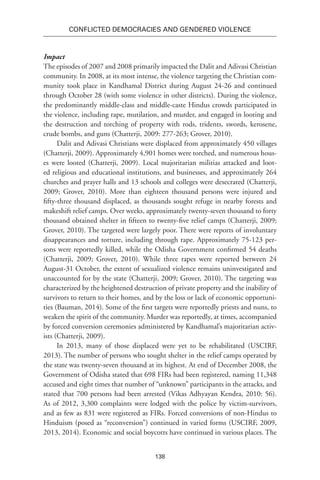 138
Conflicted Democracies and Gendered Violence
Impact
The episodes of 2007 and 2008 primarily impacted the Dalit and Adivasi Christian
community. In 2008, at its most intense, the violence targeting the Christian com-
munity took place in Kandhamal District during August 24-26 and continued
through October 28 (with some violence in other districts). During the violence,
the predominantly middle-class and middle-caste Hindus crowds participated in
the violence, including rape, mutilation, and murder, and engaged in looting and
the destruction and torching of property with rods, tridents, swords, kerosene,
crude bombs, and guns (Chatterji, 2009: 277-263; Grover, 2010).
Dalit and Adivasi Christians were displaced from approximately 450 villages
(Chatterji, 2009). Approximately 4,901 homes were torched, and numerous hous-
es were looted (Chatterji, 2009). Local majoritarian militias attacked and loot-
ed religious and educational institutions, and businesses, and approximately 264
churches and prayer halls and 13 schools and colleges were desecrated (Chatterji,
2009; Grover, 2010). More than eighteen thousand persons were injured and
fifty-three thousand displaced, as thousands sought refuge in nearby forests and
makeshift relief camps. Over weeks, approximately twenty-seven thousand to forty
thousand obtained shelter in fifteen to twenty-five relief camps (Chatterji, 2009;
Grover, 2010). The targeted were largely poor. There were reports of involuntary
disappearances and torture, including through rape. Approximately 75-123 per-
sons were reportedly killed, while the Odisha Government confirmed 54 deaths
(Chatterji, 2009; Grover, 2010). While three rapes were reported between 24
August-31 October, the extent of sexualized violence remains uninvestigated and
unaccounted for by the state (Chatterji, 2009; Grover, 2010). The targeting was
characterized by the heightened destruction of private property and the inability of
survivors to return to their homes, and by the loss or lack of economic opportuni-
ties (Bauman, 2014). Some of the first targets were reportedly priests and nuns, to
weaken the spirit of the community. Murder was reportedly, at times, accompanied
by forced conversion ceremonies administered by Kandhamal’s majoritarian activ-
ists (Chatterji, 2009).
In 2013, many of those displaced were yet to be rehabilitated (USCIRF,
2013). The number of persons who sought shelter in the relief camps operated by
the state was twenty-seven thousand at its highest. At end of December 2008, the
Government of Odisha stated that 698 FIRs had been registered, naming 11,348
accused and eight times that number of “unknown” participants in the attacks, and
stated that 700 persons had been arrested (Vikas Adhyayan Kendra, 2010: 56).
As of 2012, 3,300 complaints were lodged with the police by victim-survivors,
and as few as 831 were registered as FIRs. Forced conversions of non-Hindus to
Hinduism (posed as “reconversion”) continued in varied forms (USCIRF, 2009,
2013, 2014). Economic and social boycotts have continued in various places. The
 
