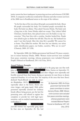 139
SECTION II. CASE IN POINT: INDIA
justice system has been inadequate in protecting survivors and witnesses (USCIRF,
2010). A composite recollection rendered by Christian and other women survivors
of the 2008 riots in Kandhamal attests to the scope of the violence:
“In the first days of the riots about 60 people surrounded the body. About
80 people surrounded the body. Five hundred people surrounded the
body. His body was aflame. They asked I become Hindu. The body took
a long time to die. Some Hindus aided our escape. They [others] killed
Christians, buried them, then placed stones over the bodies to stop ‘res-
urrection.’ They beat him with a crowbar. Another hacked him. People
were afraid to give us shelter but still did. They hit me. My husband was
axed. I saw him buried. After this what life is possible? We cannot live
at home. They killed his mother. We have lost our identity, our ration
cards, identification papers, our bodies, ourselves. Who are we now?”
(Chatterji, 2009: 357-358).
By September 2008, the Odisha government had formed 354 peace commit-
tees to restore harmony (Panda, 2008). Women victim-survivors were excluded
from peace committee meetings, whereas perpetrators were included (National
People’s Tribunal on Kandhamal, 2011: 63; Uma, 2014).
Sexual Violence: Examples
: Four persons were implicated in the gang rape case that took
place at under Police Station on September 19,
2008. In , and other villagers were reportedly and
forcibly removed from their homes during an operation by state forces to detain
suspected Naxalites. It is of note that “the majority of the areas that have [been]
declared Naxal-affected are rich in miner-
als (Rajshekhar, 2015). was
reportedly taken to the forest, shown sala-
cious images, and gang raped. Male police
personnel reportedly arrested her (without
female officers being present, per the law) for
possessing arms, and refused to register her
complaint or provide her with legal repre-
sentation, and no medical examinations were
undertaken.248
: A
year-old woman was reportedly gang raped
by four men on September 20. She had
By September 2008, the Orissa
government had formed 354
peace committees to restore
harmony (Panda, 2008). Women
victim-survivors were excluded
from peace committee meetings,
whereas perpetrators were
included (National People’s
Tribunal on Kandhamal, 2011: 63;
Uma, 2014).
 