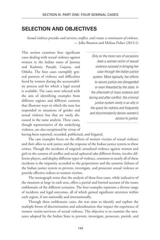 143
SECTION III. Part One: Four Seminal Cases
Selection and Objectives
Sexual violence precedes and survives conflict, and creates a continuum of violence.
— Jelke Boesten and Melissa Fisher (2012:1)
This section examines four significant
cases dealing with sexual violence against
women in the Indian states of Jammu
and Kashmir, Punjab, Gujarat, and
Odisha. The four cases exemplify gen-
eral patterns of violence and difficulties
faced by women during the accountabil-
ity process and for which a legal record
is available. The cases were selected with
the aim of identifying examples from
different regions and different contexts
that illustrate ways in which the state has
responded to situations of gender and
sexual violence but that are rarely dis-
cussed in the same analysis. These cases,
though representative of the underlying
violence, are also exceptional by virtue of
having been reported, recorded, publicized, and litigated.
The case examples focus on the efforts of women victims of sexual violence
and their allies to seek justice and the response of the Indian justice system to these
crimes. Though the incidents of targeted, sexualized violence against women and
girls in the context of conflict and social upheaval take different forms, involve dif-
ferent players, and display different types of violence, common to nearly all of these
incidents is the impunity accorded to the perpetrators and the systemic failures of
the Indian justice system to prevent, investigate, and prosecute sexual violence or
provide effective redress to women victims.
The monograph notes that the analysis of these four cases, while indicative of
the situation at large in each area, offers a partial and limited account of the issues
emblematic of the different scenarios. The four examples represent a diverse range
of incidents and legal outcomes, all of which gained significant attention within
each region, if not nationally and internationally.
Through these emblematic cases, the text aims to identify and explore the
multiple forms of discrimination and subordination that impact the experience of
women victim-survivors of sexual violence. The objective is to examine the mea-
sures adopted by the Indian State to prevent, investigate, prosecute, punish, and
Only on the more rare of occasions
does a woman victim of sexual
violence succeed in bringing her
case through the Indian justice
system. More typically, her efforts
to secure justice are disregarded
or even thwarted by the state. In
the aftermath of mass violence and
during and after conflict, the criminal
justice system rarely is an ally in
the quest for redress and frequently
and discriminatorily denies women’s
access to justice.
 