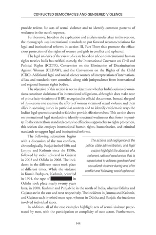 144
Conflicted Democracies and Gendered Violence
provide redress for acts of sexual violence and to identify common patterns of
weakness in the state’s response.
Furthermore, based on the explication and analysis undertaken in this section,
the monograph uses international standards to put forward recommendations for
legal and institutional reforms in section III, Part Three that promote the effica-
cious protection of the rights of women and girls in conflict and upheaval.
The legal analyses of the case studies are based on relevant international human
rights treaties India has ratified, namely, the International Covenant on Civil and
Political Rights (ICCPR), Convention on the Elimination of Discrimination
Against Women (CEDAW), and the Convention on the Rights of the Child
(CRC). Additional legal and social science sources of interpretation of internation-
al law and standards were consulted, along with jurisprudence from international
and regional human rights bodies.
The objective of this section is not to determine whether India’s actions or omis-
sions constitute violations of its international obligations, although it does make note
of prima facie violations of IHRL recognized in official documents. Instead, the goal
of this section is to examine the efforts of women victims of sexual violence and their
allies in accessing justice in particular contexts and to identify emblematic ways the
Indian legal system succeeded or failed to provide effective redress.This section draws
on international legal standards to identify structural weaknesses that foster impuni-
ty.To the extent those standards comprise efficacious approaches to rights protection,
this section also employs international human rights, humanitarian, and criminal
standards to suggest legal and institutional reforms.
The following subsection begins
with a discussion of the two conflicts,
chronologically,Punjabinthe1980sand
Jammu and Kashmir since the 1990s,
followed by social upheaval in Gujarat
in 2002 and Odisha in 2008. The inci-
dents in the different states took place
at different times. While the violence
in Kunan Poshpura, Kashmir, occurred
in 1991, the rape of in
Odisha took place nearly twenty years
later, in 2008. Kashmir and Punjab lie in the north of India, whereas Odisha and
Gujarat are in the east and west respectively. The incidents in Jammu and Kashmir,
and Gujarat each involved mass rape, whereas in Odisha and Punjab, the incidents
involved individual rapes.
In addition, all of the case examples highlight acts of sexual violence perpe-
trated by men, with the participation or complicity of state actors. Furthermore,
The actions and negligence of the
police, state administration, and legal
system highlight the absence of a
coherent national mechanism that is
capacitated to address gendered and
sexualized violence during and after
conflict and following social upheaval.
 