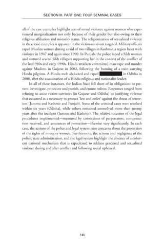 145
SECTION III. Part One: Four Seminal Cases
all of the case examples highlight acts of sexual violence against women who expe-
rienced marginalization not only because of their gender but also owing to their
religious affiliation and minority status. The religionization of sexualized violence
in these case examples is apparent in the victim-survivors targeted. Military officers
raped Muslim women during a raid of two villages in Kashmir, a region beset with
violence in 1947 and again since 1990. In Punjab, the police raped a Sikh woman
and tortured several Sikh villagers supporting her in the context of the conflict of
the late1980s and early 1990s. Hindu attackers committed mass rape and murder
against Muslims in Gujarat in 2002, following the burning of a train carrying
Hindu pilgrims. A Hindu mob abducted and raped in Odisha in
2008, after the assassination of a Hindu religious and nationalist leader.
In all of these instances, the Indian State fell short of its obligations to pre-
vent, investigate, prosecute and punish, and ensure redress. Responses ranged from
refusing to assist victim-survivors (in Gujarat and Odisha) to justifying violence
that occurred as a necessary to protect ‘law and order’ against the threat of terror-
ism (Jammu and Kashmir and Punjab). Some of the criminal cases were resolved
within six years (Odisha), while others remained unresolved more than twenty
years after the incident (Jammu and Kashmir). The relative successes of the legal
procedures implemented—measured by convictions of perpetrators, compensa-
tion received, and assurances of protection—likewise vary significantly. In each
case, the actions of the police and legal system raise concerns about the protection
of the rights of minority women. Furthermore, the actions and negligence of the
police, state administration, and the legal system highlight the absence of a coher-
ent national mechanism that is capacitated to address gendered and sexualized
violence during and after conflict and following social upheaval.
 