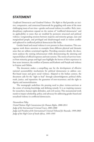 xv
STATEMENT
Conflicted Democracies and Gendered Violence: The Right to Heal provides an inci-
sive, comparative, and contextual framework for grappling with some of the most
challenging issues of our time—gender and sexual violence in conflict. Rich, inter-
disciplinary explorations expand on the notion of “conflicted democracies” and
its applicability to states that are troubled by persistent structural and political
violence. Longstanding tensions between majority and minority groups, state and
marginalized people, and privileged and disadvantaged result in violent conflict
and upheaval in conflicted political democracies like India.
Gender-based and sexual violence is ever present in these situations. This cou-
rageous work draws attention to examples from different physical and thematic
areas that are seldom scrutinized together. Providing extensive details, the docu-
ment analyzes the existing infrastructure while demonstrating the alarming and
repeated failure of official responses and state systems. The stories of survivor wom-
en from minority groups and legal cases highlight the horror of their experience in
four acute instances, the conflicts of Jammu and Kashmir and Punjab and violence
in Gujarat and Odisha.
The document makes a compelling case for the development of effective
national accountability mechanisms for political democracies to address con-
flict-based issues and grave social violence. Adapted to the Indian context, the
document calls for the “right to heal” through acknowledgment; political shifts;
truth, justice, and reparation; the guarantee of non-recurrence; and the right to
dignity and memorialization.
The monograph underlines the pressing need to place victims-survivors at
the center of owning knowledge and defining remedy. It is an inspiring resource
for researchers, human rights defenders, and civil society. This monumental work
stands to impact scholarship, policy, and advocacy for addressing gender-based and
sexualized violence in conflicted democracies.
Navanethem Pillay
United Nations High Commissioner for Human Rights, 2008-2014
Judge of the International Criminal Court, 2003-2008
Judge and President of the International Criminal Tribunal for Rwanda, 1999-2003
Judge of the High Court of South Africa, 1995-1995
 