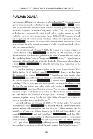 146
Conflicted Democracies and Gendered Violence
Punjab: Doaba
Various parts of Doaba were witness to heightened conflict.250
The arrest, interro-
gation, custodial assault, and collective rape of by police-
men in 1989 illustrate the structure of collective violence against minority, Sikh,
women in Punjab in the midst of heightened conflict. This case is one example
of Indian forces systematically using sexual violence against women to punish
and inflict terror on entire communities (Jaijee, 2002: 200-203). Among a hand-
ful of legal cases of conflict-related sexualized violence to be pursued in Punjab,
’s endeavors for accountability illuminate the profound social and
personal costs faced by women survivors of conflict-related sexualized violence
who elect to pursue justice.
On the morning of February 9, 1989, the murder of a popular principal of
a local school in Village was blamed on Sikh separatists.251
Court
documents note that thousands gathered at the scene of the murder and some in
the crowd alleged that “terrorists” frequented Xxx Xxxx’s house.252
Later that morn-
ing, police officers illegally and arbitrarily detained a Sikh woman who worked at
a local , for allegedly harboring those responsible for the
principal’s murder.
Later that morning, a group of police led by Police Station House Officer
Radha Krishan (SHO Krishan) entered ’s home to ask her about
the location of her relative, .253
According to court records, when
was unable to provide information about her relative’s whereabouts,
the officers illegally detained , a woman named ,
and a boy.254
The detainees were taken to the murder site where the officers released
the boy. The two women were taken to the police station in .255
was released later that evening.256
At the station,
was asked to sign a blank document and when she refused, she was beaten and kicked
by SHO Krishan and Constable Charanjit (SHC Charanjit).257
remained in police custody that day and night. Police officers did not register her
arrest or detention, as was required by law.258
Around midnight on February 10, 1989, SHO Krishan and SHC Charanjit
entered the cell where was detained. After she rebuffed their sexual
requests, the two officers raped her, one after the other.259
About one hour after the
two officers left, two other officers, Kashmiri Lal (K. Lal) and Hussan Lal (H. Lal),
entered ’s cell and raped her.260
stated that SHO
Krishan threatened to implicate her in a heinous crime if she did not remain quiet
about the rapes.261
was kept in custody until 4:30 PM on February
10.262
Upon release, told her spouse and , a neigh-
bor, who had been waiting outside of the police station, that she had been raped.263
 