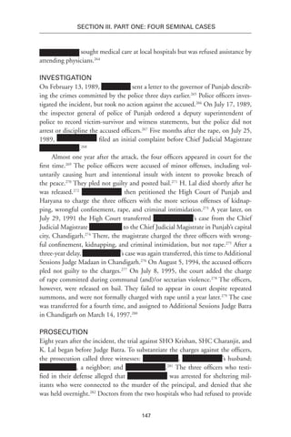 147
SECTION III. Part One: Four Seminal Cases
sought medical care at local hospitals but was refused assistance by
attending physicians.264
Investigation
On February 13, 1989, sent a letter to the governor of Punjab describ-
ing the crimes committed by the police three days earlier.265
Police officers inves-
tigated the incident, but took no action against the accused.266
On July 17, 1989,
the inspector general of police of Punjab ordered a deputy superintendent of
police to record victim-survivor and witness statements, but the police did not
arrest or discipline the accused officers.267
Five months after the rape, on July 25,
1989, filed an initial complaint before Chief Judicial Magistrate
.268
Almost one year after the attack, the four officers appeared in court for the
first time.269
The police officers were accused of minor offenses, including vol-
untarily causing hurt and intentional insult with intent to provoke breach of
the peace.270
They pled not guilty and posted bail.271
H. Lal died shortly after he
was released.272
then petitioned the High Court of Punjab and
Haryana to charge the three officers with the more serious offenses of kidnap-
ping, wrongful confinement, rape, and criminal intimidation.273
A year later, on
July 29, 1991 the High Court transferred ’s case from the Chief
Judicial Magistrate to the Chief Judicial Magistrate in Punjab’s capital
city, Chandigarh.274
There, the magistrate charged the three officers with wrong-
ful confinement, kidnapping, and criminal intimidation, but not rape.275
After a
three-year delay, ’s case was again transferred, this time to Additional
Sessions Judge Madaan in Chandigarh.276
On August 5, 1994, the accused officers
pled not guilty to the charges.277
On July 8, 1995, the court added the charge
of rape committed during communal (and)/or sectarian violence.278
The officers,
however, were released on bail. They failed to appear in court despite repeated
summons, and were not formally charged with rape until a year later.279
The case
was transferred for a fourth time, and assigned to Additional Sessions Judge Batra
in Chandigarh on March 14, 1997.280
Prosecution
Eight years after the incident, the trial against SHO Krishan, SHC Charanjit, and
K. Lal began before Judge Batra. To substantiate the charges against the officers,
the prosecution called three witnesses: , ’s husband;
, a neighbor; and .281
The three officers who testi-
fied in their defense alleged that was arrested for sheltering mil-
itants who were connected to the murder of the principal, and denied that she
was held overnight.282
Doctors from the two hospitals who had refused to provide
 