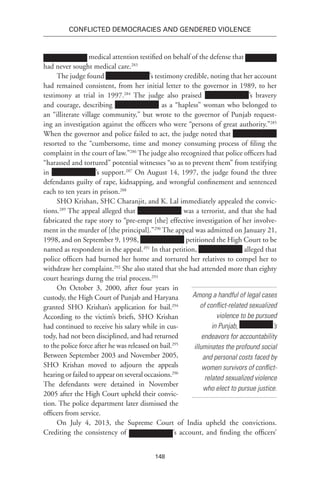 148
Conflicted Democracies and Gendered Violence
medical attention testified on behalf of the defense that
had never sought medical care.283
The judge found ’s testimony credible, noting that her account
had remained consistent, from her initial letter to the governor in 1989, to her
testimony at trial in 1997.284
The judge also praised ’s bravery
and courage, describing as a “hapless” woman who belonged to
an “illiterate village community,” but wrote to the governor of Punjab request-
ing an investigation against the officers who were “persons of great authority.”285
When the governor and police failed to act, the judge noted that
resorted to the “cumbersome, time and money consuming process of filing the
complaint in the court of law.”286
The judge also recognized that police officers had
“harassed and tortured” potential witnesses “so as to prevent them” from testifying
in ’s support.287
On August 14, 1997, the judge found the three
defendants guilty of rape, kidnapping, and wrongful confinement and sentenced
each to ten years in prison.288
SHO Krishan, SHC Charanjit, and K. Lal immediately appealed the convic-
tions.289
The appeal alleged that was a terrorist, and that she had
fabricated the rape story to “pre-empt [the] effective investigation of her involve-
ment in the murder of [the principal].”290
The appeal was admitted on January 21,
1998, and on September 9, 1998, petitioned the High Court to be
named as respondent in the appeal.291
In that petition, alleged that
police officers had burned her home and tortured her relatives to compel her to
withdraw her complaint.292
She also stated that she had attended more than eighty
court hearings durng the trial process.293
On October 3, 2000, after four years in
custody, the High Court of Punjab and Haryana
granted SHO Krishan’s application for bail.294
According to the victim’s briefs, SHO Krishan
had continued to receive his salary while in cus-
tody, had not been disciplined, and had returned
to the police force after he was released on bail.295
Between September 2003 and November 2005,
SHO Krishan moved to adjourn the appeals
hearing or failed to appear on several occasions.296
The defendants were detained in November
2005 after the High Court upheld their convic-
tion. The police department later dismissed the
officers from service.
On July 4, 2013, the Supreme Court of India upheld the convictions.
Crediting the consistency of ’s account, and finding the officers’
Among a handful of legal cases
of conflict-related sexualized
violence to be pursued
in Punjab, ’s
endeavors for accountability
illuminates the profound social
and personal costs faced by
women survivors of conflict-
related sexualized violence
who elect to pursue justice.
 