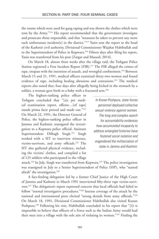 151
SECTION III. Part One: Four Seminal Cases
the rooms which were used for gang raping and was shown the clothes which were
torn by the Army.”314
His report recommended that the government investigate
and prosecute those responsible, and that “measures be taken to prevent any more
such unfortunate incident[s] in the district.”315
Yasin sent the report to the head
of the Kashmir civil authority, Divisional Commissioner Wajahat Habibullah and
to the Superintendent of Police in Kupwara.316
Fifteen days after filing his report,
Yasin was transferred from his post (Zargar and Massod, 2014).
On March 18, almost three weeks after the village raid, the Trehgam Police
Station registered a First Incident Report (FIR).317
The FIR alleged the crimes of
rape, trespass with the intention of assault, and wrongful confinement.318
Between
March 15 and 21, 1991, medical officers examined thirty-two women and found
evidence of rape, including healing abrasions and contusions.319
The medical
reports also stated that, four days after allegedly being kicked in the stomach by a
soldier, a woman gave birth to a baby with a fractured arm.320
The highest-ranking police officer in
Trehgam concluded that “[a]s per medi-
cal examination report, offense…[of rape]
stands prima facie proved and made out.”321
On March 22, 1991, the Director General of
Police, the highest-ranking police officer in
Jammu and Kashmir, reassigned the investi-
gation to a Kupwara police official, Assistant
Superintendent Dilbagh Singh.322
Singh
worked with a SIT to interview witnesses,
victim-survivors, and army officials.323
The
SIT also gathered physical evidence, includ-
ing the victims’ clothes, and compiled a list
of 125 soldiers who participated in the village
attack.324
In July, Singh was transferred from Kupwara.325
The police investigation
was reassigned in July to a Senior Superintendent of Police (SSP), who “started
afresh” the investigation.326
A fact-finding delegation led by a former Chief Justice of the High Court
of Jammu and Kashmir in March 1991 interviewed fifty-three rape victim-survi-
vors.327
The delegation’s report expressed concern that local officials had failed to
follow “normal investigative procedures.”328
Intense coverage of the attack by the
national and international press elicited “strong denials from army officials.”329
On March 18, 1991, Divisional Commissioner Habibullah also visited Kunan
Poshpora.330
Following his visit, Habibullah concluded in his report that “[i]t is
impossible to believe that officers of a Force such as the Indian Army would lead
their men into a village with the sole aim of violating its women.”331
Finding the
In Konan Poshpura, state forces
personnel deployed collective
sexual violence against women.
The long and complex search
for accountability evidences
how accumulated incapacity to
address entangled histories have
fostered social isolation and
engendered the militarization of
state in Jammu and Kashmir.
 