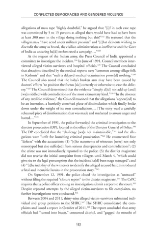 152
Conflicted Democracies and Gendered Violence
allegations of mass rape “highly doubtful,” he argued that “[i]f in each case rape
was committed by 5 to 15 persons as alleged there would have had to have been
at least 300 men in the village doing nothing but this!”332
He reasoned that the
villagers may “have acted under militant pressure” and “[t]hat elements wishing to
discredit the army as brutal, the civilian administration as ineffective and the Govt
of India as uncaring ha[d] orchestrated a campaign…”333
At the request of the Indian army, the Press Council of India appointed a
committee to investigate the incident.334
In June of 1991, Council members inter-
viewed alleged victim-survivors and hospital officials.335
The Council concluded
that abrasions described by the medical reports were “common among village folk
in Kashmir” and that “such a delayed medical examination prove[d] nothing.”336
The Council also noted that the baby’s broken arm may have been caused by
doctors’ efforts “to position the foetus [sic] correctly or otherwise to ease the deliv-
ery.”337
The Council determined that the evidence “simply d[id] not add up [and]
[wa]s riddled with contradictions of the most elementary kind.”338
“In the absence
of any credible evidence,” the Council reasoned that the allegations “appear[ed] to
be an invention, a hurriedly contrived piece of dissimulation which finally broke
down under the weight of its own contradictions… [The story was] a carefully
rehearsed piece of disinformation that was made and marketed to arouse anger and
hatred…”339
In September of 1991, the police forwarded the criminal investigation to the
director prosecution (DP), located in the office of the Director General of Police.340
The DP concluded that the “challenge [wa]s not maintainable,”341
and the alle-
gations were “unfit for launching criminal prosecution.”342
He enumerated four
“defects” with the accusations: (1) “[t]he statements of witnesses [were] not only
stereotyped but also suffer[ed] from serious discrepancies and contradictions”; (2)
the crime was not immediately reported to the police; (3) the district magistrate
did not receive the initial complaint from villagers until March 4, “which could
give rise to the legal presumption that the incident ha[d] been stage managed”; and
(4) “[t]he inability of the witnesses to identify the alleged accused ha[d] introduced
a fatal and incurable lacuna in the prosecution story.”343
On September 12, 1991, the police closed the investigation as “untraced”
without filing the required “closure report” to the district magistrate.344
The CrPC
requires that a police officer closing an investigation submit a report to the court.345
Despite repeated attempts by the alleged victim-survivors to file complaints, no
further investigations were conducted.346
Between 2004 and 2011, thirty-nine alleged victim-survivors submitted indi-
vidual and group petitions to the SHRC.347
The SHRC consolidated the com-
plaints and issued a report in October of 2011.348
The report concluded that army
officials had “turned into beasts,” consumed alcohol, and “gagged the mouths of
 