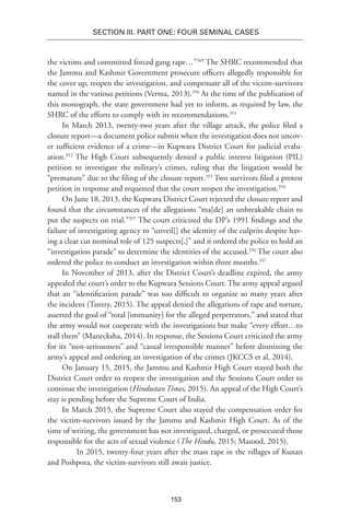 153
SECTION III. Part One: Four Seminal Cases
the victims and committed forced gang rape…”349
The SHRC recommended that
the Jammu and Kashmir Government prosecute officers allegedly responsible for
the cover up, reopen the investigation, and compensate all of the victim-survivors
named in the various petitions (Verma, 2013).350
At the time of the publication of
this monograph, the state government had yet to inform, as required by law, the
SHRC of the efforts to comply with its recommendations.351
In March 2013, twenty-two years after the village attack, the police filed a
closure report—a document police submit when the investigation does not uncov-
er sufficient evidence of a crime—in Kupwara District Court for judicial evalu-
ation.352
The High Court subsequently denied a public interest litigation (PIL)
petition to investigate the military’s crimes, ruling that the litigation would be
“premature” due to the filing of the closure report.353
Two survivors filed a protest
petition in response and requested that the court reopen the investigation.354
On June 18, 2013, the Kupwara District Court rejected the closure report and
found that the circumstances of the allegations “ma[de] an unbreakable chain to
put the suspects on trial.”355
The court criticized the DP’s 1991 findings and the
failure of investigating agency to “unveil[] the identity of the culprits despite hav-
ing a clear cut nominal role of 125 suspects[,]” and it ordered the police to hold an
“investigation parade” to determine the identities of the accused.356
The court also
ordered the police to conduct an investigation within three months.357
In November of 2013, after the District Court’s deadline expired, the army
appealed the court’s order to the Kupwara Sessions Court. The army appeal argued
that an “identification parade” was too difficult to organize so many years after
the incident (Tantry, 2015). The appeal denied the allegations of rape and torture,
asserted the goal of “total [immunity] for the alleged perpetrators,” and stated that
the army would not cooperate with the investigations but make “every effort…to
stall them” (Manecksha, 2014). In response, the Sessions Court criticized the army
for its “non-seriousness” and “casual irresponsible manner” before dismissing the
army’s appeal and ordering an investigation of the crimes (JKCCS et al, 2014).
On January 15, 2015, the Jammu and Kashmir High Court stayed both the
District Court order to reopen the investigation and the Sessions Court order to
continue the investigation (Hindustan Times, 2015). An appeal of the High Court’s
stay is pending before the Supreme Court of India.
In March 2015, the Supreme Court also stayed the compensation order for
the victim-survivors issued by the Jammu and Kashmir High Court. As of the
time of writing, the government has not investigated, charged, or prosecuted those
responsible for the acts of sexual violence (The Hindu, 2015; Masood, 2015).
In 2015, twenty-four years after the mass rape in the villages of Kunan
and Poshpora, the victim-survivors still await justice.
 