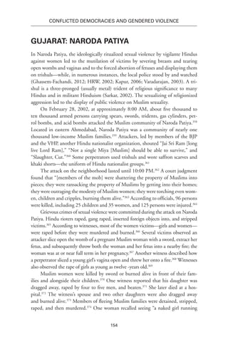 154
Conflicted Democracies and Gendered Violence
Gujarat: Naroda Patiya
In Naroda Patiya, the ideologically ritualized sexual violence by vigilante Hindus
against women led to the mutilation of victims by severing breasts and tearing
open wombs and vaginas and to the forced abortion of fetuses and displaying them
on trishuls—while, in numerous instances, the local police stood by and watched
(Ghassem-Fachandi, 2012; HRW, 2002; Kapur, 2006; Varadarajan, 2003). A tri-
shul is a three-pronged (usually metal) trident of religious significance to many
Hindus and in militant Hinduism (Sarkar, 2002). The sexualizing of religionized
aggression led to the display of public violence on Muslim sexuality.
On February 28, 2002, at approximately 8:00 AM, about five thousand to
ten thousand armed persons carrying spears, swords, tridents, gas cylinders, pet-
rol bombs, and acid bombs attacked the Muslim community of Naroda Patiya.358
Located in eastern Ahmedabad, Naroda Patiya was a community of nearly one
thousand low-income Muslim families.359
Attackers, led by members of the BJP
and the VHP, another Hindu nationalist organization, shouted “Jai Sri Ram [long
live Lord Ram],” “Not a single Miya [Muslim] should be able to survive,” and
“Slaughter, Cut.”360
Some perpetrators used trishuls and wore saffron scarves and
khaki shorts—the uniform of Hindu nationalist groups.361
The attack on the neighborhood lasted until 10:00 PM.362
A court judgment
found that “[members of the mob] were shattering the property of Muslims into
pieces; they were ransacking the property of Muslims by getting into their homes;
they were outraging the modesty of Muslim women; they were torching even wom-
en, children and cripples, burning them alive.”363
According to officials, 96 persons
were killed, including 25 children and 35 women, and 125 persons were injured.364
Grievous crimes of sexual violence were committed during the attack on Naroda
Patiya. Hindu rioters raped, gang raped, inserted foreign objects into, and stripped
victims.365
According to witnesses, most of the women victims—girls and women—
were raped before they were murdered and burned.366
Several victims observed an
attacker slice open the womb of a pregnant Muslim woman with a sword, extract her
fetus, and subsequently throw both the woman and her fetus into a nearby fire; the
woman was at or near full term in her pregnancy.367
Another witness described how
a perpetrator sliced a young girl’s vagina open and threw her onto a fire.368
Witnesses
also observed the rape of girls as young as twelve -years old.369
Muslim women were killed by sword or burned alive in front of their fam-
ilies and alongside their children.370
One witness reported that his daughter was
dragged away, raped by four to five men, and beaten.371
She later died at a hos-
pital.372
The witness’s spouse and two other daughters were also dragged away
and burned alive.373
Members of fleeing Muslim families were detained, stripped,
raped, and then murdered.374
One woman recalled seeing “a naked girl running
 