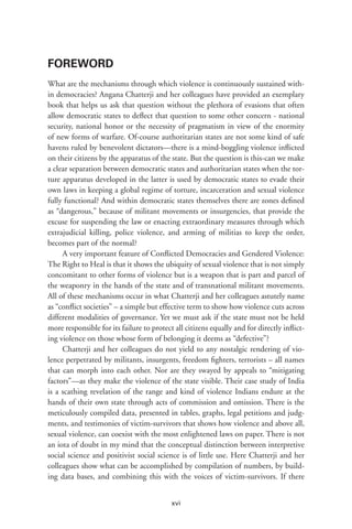 xvi
FOREWORD
What are the mechanisms through which violence is continuously sustained with-
in democracies? Angana Chatterji and her colleagues have provided an exemplary
book that helps us ask that question without the plethora of evasions that often
allow democratic states to deflect that question to some other concern - national
security, national honor or the necessity of pragmatism in view of the enormity
of new forms of warfare. Of-course authoritarian states are not some kind of safe
havens ruled by benevolent dictators—there is a mind-boggling violence inflicted
on their citizens by the apparatus of the state. But the question is this-can we make
a clear separation between democratic states and authoritarian states when the tor-
ture apparatus developed in the latter is used by democratic states to evade their
own laws in keeping a global regime of torture, incarceration and sexual violence
fully functional? And within democratic states themselves there are zones defined
as “dangerous,” because of militant movements or insurgencies, that provide the
excuse for suspending the law or enacting extraordinary measures through which
extrajudicial killing, police violence, and arming of militias to keep the order,
becomes part of the normal?
A very important feature of Conflicted Democracies and Gendered Violence:
The Right to Heal is that it shows the ubiquity of sexual violence that is not simply
concomitant to other forms of violence but is a weapon that is part and parcel of
the weaponry in the hands of the state and of transnational militant movements.
All of these mechanisms occur in what Chatterji and her colleagues astutely name
as “conflict societies” – a simple but effective term to show how violence cuts across
different modalities of governance. Yet we must ask if the state must not be held
more responsible for its failure to protect all citizens equally and for directly inflict-
ing violence on those whose form of belonging it deems as “defective”?
Chatterji and her colleagues do not yield to any nostalgic rendering of vio-
lence perpetrated by militants, insurgents, freedom fighters, terrorists – all names
that can morph into each other. Nor are they swayed by appeals to “mitigating
factors”—as they make the violence of the state visible. Their case study of India
is a scathing revelation of the range and kind of violence Indians endure at the
hands of their own state through acts of commission and omission. There is the
meticulously compiled data, presented in tables, graphs, legal petitions and judg-
ments, and testimonies of victim-survivors that shows how violence and above all,
sexual violence, can coexist with the most enlightened laws on paper. There is not
an iota of doubt in my mind that the conceptual distinction between interpretive
social science and positivist social science is of little use. Here Chatterji and her
colleagues show what can be accomplished by compilation of numbers, by build-
ing data bases, and combining this with the voices of victim-survivors. If there
 