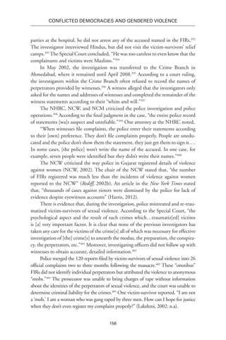 156
Conflicted Democracies and Gendered Violence
parties at the hospital, he did not arrest any of the accused named in the FIRs.392
The investigator interviewed Hindus, but did not visit the victim-survivors’ relief
camps.393
The Special Court concluded, “He was too careless to even know that the
complainants and victims were Muslims.”394
In May 2002, the investigation was transferred to the Crime Branch in
Ahmedabad, where it remained until April 2008.395
According to a court ruling,
the investigators within the Crime Branch often refused to record the names of
perpetrators provided by witnesses.396
A witness alleged that the investigators only
asked for the names and addresses of witnesses and completed the remainder of the
witness statements according to their “whim and will.”397
The NHRC, NCW, and NCM criticized the police investigation and police
operations.398
According to the final judgment in the case, “the entire police record
of statements [wa]s suspect and unreliable.”399
One attorney at the NHRC noted,
“When witnesses file complaints, the police enter their statements according
to their [own] preference. They don’t file complaints properly. People are unedu-
cated and the police don’t show them the statement, they just get them to sign it….
In some cases, [the police] won’t write the name of the accused. In one case, for
example, seven people were identified but they didn’t write their names.”400
The NCW criticized the way police in Gujarat registered details of violence
against women (NCW, 2002). The chair of the NCW stated that, “the number
of FIRs registered was much less than the incidents of violence against women
reported to the NCW” (Rediff, 2002b). An article in the New York Times stated
that, “thousands of cases against rioters were dismissed by the police for lack of
evidence despite eyewitness accounts” (Harris, 2012).
There is evidence that, during the investigation, police mistreated and re-trau-
matized victim-survivors of sexual violence. According to the Special Court, “the
psychological aspect and the result of such crimes which…traumatiz[ed] victims
is [a] very important factor. It is clear that none of the previous investigators has
taken any care for the victims of the crime[s] all of which was necessary for effective
investigation of [the] crime[s] to unearth the modus, the preparation, the conspira-
cy, the perpetrators, etc.”401
Moreover, investigating officers did not follow up with
witnesses to obtain accurate, detailed information.402
Police merged the 120 reports filed by victim-survivors of sexual violence into 26
official complaints two to three months following the massacre.403
These “omnibus”
FIRs did not identify individual perpetrators but attributed the violence to anonymous
“mobs.”404
The prosecutor was unable to bring charges of rape without information
about the identities of the perpetrators of sexual violence, and the court was unable to
determine criminal liability for the crimes.405
One victim-survivor reported, “I am not
a ‘mob,’ I am a woman who was gang raped by three men. How can I hope for justice
when they don’t even register my complaint properly?” (Lakshmi, 2002: n.a).
 