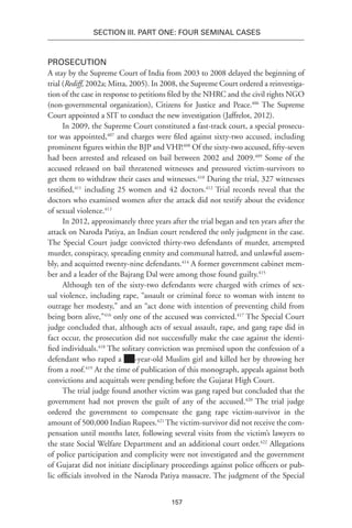 157
SECTION III. Part One: Four Seminal Cases
Prosecution
A stay by the Supreme Court of India from 2003 to 2008 delayed the beginning of
trial (Rediff, 2002a; Mitta, 2005). In 2008, the Supreme Court ordered a reinvestiga-
tion of the case in response to petitions filed by the NHRC and the civil rights NGO
(non-governmental organization), Citizens for Justice and Peace.406
The Supreme
Court appointed a SIT to conduct the new investigation (Jaffrelot, 2012).
In 2009, the Supreme Court constituted a fast-track court, a special prosecu-
tor was appointed,407
and charges were filed against sixty-two accused, including
prominent figures within the BJP and VHP.408
Of the sixty-two accused, fifty-seven
had been arrested and released on bail between 2002 and 2009.409
Some of the
accused released on bail threatened witnesses and pressured victim-survivors to
get them to withdraw their cases and witnesses.410
During the trial, 327 witnesses
testified,411
including 25 women and 42 doctors.412
Trial records reveal that the
doctors who examined women after the attack did not testify about the evidence
of sexual violence.413
In 2012, approximately three years after the trial began and ten years after the
attack on Naroda Patiya, an Indian court rendered the only judgment in the case.
The Special Court judge convicted thirty-two defendants of murder, attempted
murder, conspiracy, spreading enmity and communal hatred, and unlawful assem-
bly, and acquitted twenty-nine defendants.414
A former government cabinet mem-
ber and a leader of the Bajrang Dal were among those found guilty.415
Although ten of the sixty-two defendants were charged with crimes of sex-
ual violence, including rape, “assault or criminal force to woman with intent to
outrage her modesty,” and an “act done with intention of preventing child from
being born alive,”416
only one of the accused was convicted.417
The Special Court
judge concluded that, although acts of sexual assault, rape, and gang rape did in
fact occur, the prosecution did not successfully make the case against the identi-
fied individuals.418
The solitary conviction was premised upon the confession of a
defendant who raped a -year-old Muslim girl and killed her by throwing her
from a roof.419
At the time of publication of this monograph, appeals against both
convictions and acquittals were pending before the Gujarat High Court.
The trial judge found another victim was gang raped but concluded that the
government had not proven the guilt of any of the accused.420
The trial judge
ordered the government to compensate the gang rape victim-survivor in the
amount of 500,000 Indian Rupees.421
The victim-survivor did not receive the com-
pensation until months later, following several visits from the victim’s lawyers to
the state Social Welfare Department and an additional court order.422
Allegations
of police participation and complicity were not investigated and the government
of Gujarat did not initiate disciplinary proceedings against police officers or pub-
lic officials involved in the Naroda Patiya massacre. The judgment of the Special
 