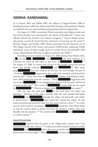 159
SECTION III. Part One: Four Seminal Cases
Odisha: Kandhamal
As in Gujarat 2002 and Odisha 2007, the violence of August-October 2008 in
Kandhamal renders visible how Adivasi and Dalit Christians and majoritarian Hindus
are divided by the very social and historical proximities that have shaped them.
On August 23, 2008, a prominent Hindu nationalist and religious leader and
four of his disciples were assassinated in the district of Kandhamal.424
Some state
officials claimed the attackers were Maoist insurgents.425
Various Hindu nation-
alist groups accused the local Christian community of carrying out the attack.426
Between August and October 2008, Hindu nationalists forced Christians out of
450 villages, burned 4,901 homes, and injured 18,000 people, displacing 53,000
individuals, many of whom sought shelter in nearby forests and makeshift relief
camps. Approximately fifty-four to eighty-six persons were killed.427
According to court records, on August 24, 2008, fleeing from Hindu mobs,
a -year-old , , and left their residence at a
Christian-run center to seek safety in the home of ’s .428
On August 25, 2008, an armed mob of forty to fifty people entered the private
home and forcibly removed and .429
After drag-
ging from the residence by her hair, the mob brought the pair to
a Catholic- organization that mobs had ransacked and burned the
previous day.430
There, men removed ’s clothes, including her under-
wear, while pushing her onto the veranda.431
When begged the mob
not to hurt , he was dragged away, doused with kerosene, and forced
to kneel on the road.432
Men stood on ’s hands while she was raped
by .433
Observers clapped while was raped.434
After the rape, the mob took xxxxxx to the road where the Father was
kneeling.435
Members of the police watched while the mob paraded half-naked
and through the village and physically and verbal-
ly abused them.436
later stated that, during this ordeal, “he saw
police personnel and prayed for help, but they paid a deaf ear to him.”437
In a later
account of her attack to newspapers, stated that “State Police failed
to stop the crimes, failed to protect me from the attackers, [rather,] they were
friendly with the attackers.”438
The mob later left and
at a police outpost.439
Investigation
reported that the police at the village police outpost were “very
insensitive towards [the victims].”440
A doctor provided medical treatment to both
and before they were escorted to the
policestationthatsamenight.441
When arrivedatthe
 