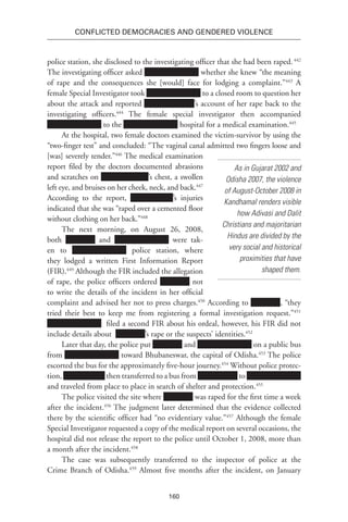 160
Conflicted Democracies and Gendered Violence
police station, she disclosed to the investigating officer that she had been raped.442
The investigating officer asked whether she knew “the meaning
of rape and the consequences she [would] face for lodging a complaint.”443
A
female Special Investigator took to a closed room to question her
about the attack and reported ’s account of her rape back to the
investigating officers.444
The female special investigator then accompanied
to the hospital for a medical examination.445
At the hospital, two female doctors examined the victim-survivor by using the
“two-finger test” and concluded: “The vaginal canal admitted two fingers loose and
[was] severely tender.”446
The medical examination
report filed by the doctors documented abrasions
and scratches on ’s chest, a swollen
left eye, and bruises on her cheek, neck, and back.447
According to the report, ’s injuries
indicated that she was “raped over a cemented floor
without clothing on her back.”448
The next morning, on August 26, 2008,
both and were tak-
en to police station, where
they lodged a written First Information Report
(FIR).449
Although the FIR included the allegation
of rape, the police officers ordered not
to write the details of the incident in her official
complaint and advised her not to press charges.450
According to , “they
tried their best to keep me from registering a formal investigation request.”451
filed a second FIR about his ordeal, however, his FIR did not
include details about ’s rape or the suspects’ identities.452
Later that day, the police put and on a public bus
from toward Bhubaneswar, the capital of Odisha.453
The police
escorted the bus for the approximately five-hour journey.454
Without police protec-
tion, then transferred to a bus from to
and traveled from place to place in search of shelter and protection.455
The police visited the site where was raped for the first time a week
after the incident.456
The judgment later determined that the evidence collected
there by the scientific officer had “no evidentiary value.”457
Although the female
Special Investigator requested a copy of the medical report on several occasions, the
hospital did not release the report to the police until October 1, 2008, more than
a month after the incident.458
The case was subsequently transferred to the inspector of police at the
Crime Branch of Odisha.459
Almost five months after the incident, on January
As in Gujarat 2002 and
Odisha 2007, the violence
of August-October 2008 in
Kandhamal renders visible
how Adivasi and Dalit
Christians and majoritarian
Hindus are divided by the
very social and historical
proximities that have
shaped them.
 