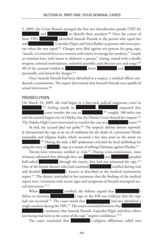 161
SECTION III. Part One: Four Seminal Cases
5, 2009, the Crime Branch arranged the first test identification parade (TIP) for
and to identify their attackers.460
Over the course of
three TIPs, identified Santosh Patnaik as the person who raped her
and , Gajendra Digal, and Saroj Badhei as persons who were pres-
ent when she was raped.461
Charges were filed against ten persons for gang rape,
“assault, or criminal force to a woman with intent to outrage her modesty;” “assault
or criminal force with intent to dishonor a person;” rioting, armed with a deadly
weapon; criminal intimidation; unlawful assembly; and obscene acts and songs.462
All of the accused resided in knew and
personally, and denied the charges.463
Once Santosh Patnaik had been identified as a suspect, a medical officer con-
ducted a examination. The report determined that Santosh Patnaik was capable of
sexual intercourse.464
Prosecution
On March 24, 2009, the trial began in a fast-track judicial magistrate court in
.465
Feeling unsafe in , requested that
court transfer the case to ,466
roughly 180 miles east
and the second-largest city in Odisha, but the District Court denied her request.467
The Odisha High Court intervened to transfer the case to a court.468
At trial, the accused pled not guilty.469
The suspects’ defense lawyers reported-
ly characterized the rape as an act of retaliation for the death of a prominent Hindu
nationalist and religious leader, which occurred a few days prior to the attack on
.470
During the trial, a BJP spokesman criticized the local archbishop for
using the story of ’s rape as a means of rallying Christians against Hindus.471
Twenty-nine witnesses testified at trial.472
During cross-examination, most
witnesses admitted that although they saw and paraded
half-naked through the streets, they had not witnessed the rape.473
One of the female doctors who had examined testified during trial
and detailed ’s injuries as described in the medical examination
report.474
The doctor concluded in her testimony that the findings of the medical
report were “consistent with recent signs and symptoms of forceful attempted sex-
ual intercourse.”475
When testified, the defense argued that ’s
failure to mention ’s rape in the FIR was evidence that the rape
had not occurred.476
The court noted that had not identified a
single assailant during the TIPs.477
The court concluded however that
’s testimony that Santosh Patnaik, Gajendra Digal, and three others
not facing trial were at the scene of the rape “inspires confidence.”478
The court concluded that ’s religious affiliations called into
 