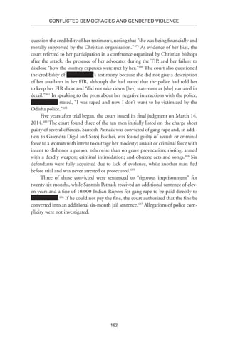 162
Conflicted Democracies and Gendered Violence
question the credibility of her testimony, noting that “she was being financially and
morally supported by the Christian organization.”479
As evidence of her bias, the
court referred to her participation in a conference organized by Christian bishops
after the attack, the presence of her advocates during the TIP, and her failure to
disclose “how the journey expenses were met by her.”480
The court also questioned
the credibility of ’s testimony because she did not give a description
of her assailants in her FIR, although she had stated that the police had told her
to keep her FIR short and “did not take down [her] statement as [she] narrated in
detail.”481
In speaking to the press about her negative interactions with the police,
stated, “I was raped and now I don’t want to be victimized by the
Odisha police.”482
Five years after trial began, the court issued its final judgment on March 14,
2014.483
The court found three of the ten men initially listed on the charge sheet
guilty of several offenses. Santosh Patnaik was convicted of gang rape and, in addi-
tion to Gajendra Digal and Saroj Badhei, was found guilty of assault or criminal
force to a woman with intent to outrage her modesty; assault or criminal force with
intent to dishonor a person, otherwise than on grave provocation; rioting, armed
with a deadly weapon; criminal intimidation; and obscene acts and songs.484
Six
defendants were fully acquitted due to lack of evidence, while another man fled
before trial and was never arrested or prosecuted.485
Three of those convicted were sentenced to “rigorous imprisonment” for
twenty-six months, while Santosh Patnaik received an additional sentence of elev-
en years and a fine of 10,000 Indian Rupees for gang rape to be paid directly to
.486
If he could not pay the fine, the court authorized that the fine be
converted into an additional six-month jail sentence.487
Allegations of police com-
plicity were not investigated.
 