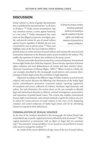 163
SECTION III. Part One: Four Seminal Cases
Discussion
Sexual violence is a form of gender discrimination
that is prohibited by international law “at all times,
in all places.”488
Under certain circumstances, rape
may constitute torture, a crime against humanity,
or a war crime.489
Under international law, states
must use due diligence to prevent, investigate, pun-
ish, and provide redress for acts of sexual violence
against women, regardless of whether the acts were
committed by state or private actors.490
These cases
highlight some of the key ways India has failed to
provide justice to victim-survivors of sexual violence and examines the structural and
institutional weaknesses in the domestic justice system revealed by this analysis. This
enables the repetition of violence due to failures in the justice system.
Thefourcasesunderdiscussionoccurredinacontextofimpunity.International
human rights bodies have held that impunity “fosters chronic repetition of human
rights violations and total defenselessness of victims and their relatives” (Inter-
American Commission on Human Rights, 2004).491
When viewed as a whole, the
case examples described by this monograph reveal patterns and common short-
comings of India’s legal system that contribute to legal impunity.
Organized according to the different stages of India’s response to acts of sexual
violence, this section discusses the following nine dimensions of the Indian legal
system: criminalization, prevention, contextual analysis, reporting, registration
of complaints and arrests, collection of evidence, timeliness, legal immunity, and
redress. For each dimension, this section draws on the case examples to identify
legal and institutional obstacles to effective criminal investigations, prosecutions,
and reparations of gender-based crimes. The section also employs international
human rights, humanitarian, and criminal standards to guide the analysis of access
to redress for victim-survivors of sexual violence in two ways: (1) by diagnosing
common and central weaknesses of India’s legal system and (2) by identifying
reforms to respond to those deficiencies.
Criminalization of Sexual Violence
At the time of the incidents described in this monograph, the Indian Penal Code
criminalized rape as penile-vaginal penetration defined by lack of consent.492
Non-
vaginal penetration or penetration with an object or finger did not constitute
rape493
but instead an “unnatural offense” or an “assault or criminal force to woman
with intent to outrage her modesty.”494
As a result of this narrow definition of rape, many of the acts of sexual violence
A failure to analyze context,
including systematic
patterns surrounding a
specific violation of human
rights, can render any
measure of prevention or
redress ineffective.
 
