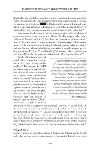 164
Conflicted Democracies and Gendered Violence
described in this text did not constitute a crime or constituted a crime against the
victim-survivor’s modesty under Indian law, rather than a serious crime of violence.
For example, the stripping of xxxxxx in Odisha and the acts of sodomy and pene-
tration with objects in Gujarat and Kashmir were charged as “unnatural offenses” or
“criminal force with intent to outrage [the victim’s] modesty” under Indian law.495
International law defines rape in terms of coercion rather than the absence of
consent and defines sexual violence as a violation of bodily integrity rather than a
violation of feminine modesty.496
Laws based on modesty or feminine chastity
focus on the victim-survivor’s status rather than prohibiting acts of violence against
women.497
By institutionalizing “existing beliefs and practices linked to chastity”
and morality, the Indian criminal justice system fails to provide adequate protec-
tion against sexual violence,498
to acknowledge “all forms of violence against wom-
en,” or to address “the root and structural causes of violence against women”499
Broader definitions of rape and
sexual violence ensure the criminal-
ization of a range of unacceptable
conduct.500
For example, the ICTR
has defined rape as “a physical inva-
sion of a sexual nature, committed
on a person under circumstances
which are coercive,” and sexual vio-
lence more broadly, as “any act of a
sexual nature which is committed on
a person under circumstances which
are coercive,” including non-phys-
ical acts, such as forced nudity.501
Coercion need not amount to
physical force, but rather “[t]hreats,
intimidation…[and] forms of duress
which prey on fear or desperation may constitut[e] coercion.”502
Indeed, the ICTR
determined that “coercion may be inherent in armed conflict situations or when mil-
itary personnel…are present.”503
Standards using coercion rather than consent also
provide evidentiary advantages to victim-survivors by shifting the focus of investiga-
tion from whether the victim-survivor provided consent to the perpetrator’s use of
force.504
Furthermore, recognition of inherent coercion in armed conflict situations
may encourage victim-survivors to report rape by armed men or act as a deterrent.505
Prevention
Despite warnings of impending attacks in Gujarat and Odisha, public officials
and police did not act to protect minority communities. Instead, state actors
Human rights law provides a holistic,
victim-centered approach to redress that
encompasses restitution, compensation,
rehabilitation, satisfaction, and guarantees
of nonrecurrence. Effective compensatory
measures are critical to accountability
even as nothing may ever restore victim-
survivors to their prior position. Rather,
a broad range of effective remedies and
guarantees are necessary to provide
redress to harmed individuals and enable
their right to heal.
 