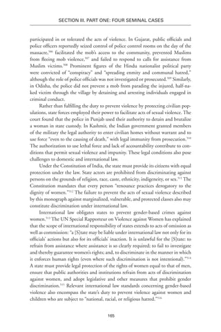 165
SECTION III. Part One: Four Seminal Cases
participated in or tolerated the acts of violence. In Gujarat, public officials and
police officers reportedly seized control of police control rooms on the day of the
massacre,506
facilitated the mob’s access to the community, prevented Muslims
from fleeing mob violence,507
and failed to respond to calls for assistance from
Muslim victims.508
Prominent figures of the Hindu nationalist political party
were convicted of “conspiracy” and “spreading enmity and communal hatred,”
although the role of police officials was not investigated or prosecuted.509
Similarly,
in Odisha, the police did not prevent a mob from parading the injured, half-na-
ked victim through the village by detaining and arresting individuals engaged in
criminal conduct.
Rather than fulfilling the duty to prevent violence by protecting civilian pop-
ulations, state forces employed their power to facilitate acts of sexual violence. The
court found that the police in Punjab used their authority to detain and brutalize
a woman in state custody. In Kashmir, the Indian government granted members
of the military the legal authority to enter civilian homes without warrant and to
use force “even to the causing of death,” with legal immunity from prosecution.510
The authorization to use lethal force and lack of accountability contribute to con-
ditions that permit sexual violence and impunity. These legal conditions also pose
challenges to domestic and international law.
Under the Constitution of India, the state must provide its citizens with equal
protection under the law. State actors are prohibited from discriminating against
persons on the grounds of religion, race, caste, ethnicity, indigeneity, or sex.511
The
Constitution mandates that every person “renounce practices derogatory to the
dignity of women.”512
The failure to prevent the acts of sexual violence described
by this monograph against marginalized, vulnerable, and protected classes also may
constitute discrimination under international law.
International law obligates states to prevent gender-based crimes against
women.513
The UN Special Rapporteur on Violence against Women has explained
that the scope of international responsibility of states extends to acts of omission as
well as commission: “a [S]tate may be liable under international law not only for its
officials’ actions but also for its officials’ inaction. It is unlawful for the [S]tate: to
refrain from assistance where assistance is so clearly required; to fail to investigate
and thereby guarantee women’s rights; and, to discriminate in the manner in which
it enforces human rights (even where such discrimination is not intentional).”514
A state must provide legal protection of the rights of women equal to that of men,
ensure that public authorities and institutions refrain from acts of discrimination
against women, and adopt legislative and other measures that prohibit gender
discrimination.515
Relevant international law standards concerning gender-based
violence also encompass the state’s duty to prevent violence against women and
children who are subject to “national, racial, or religious hatred.”516
 