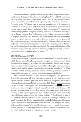 166
Conflicted Democracies and Gendered Violence
International human rights bodies have recognized the heightened vulnerabil-
ity of women during armed conflict and social upheaval. The CEDAW Committee
has determined that situations of armed conflict lead to increased incidents of
sexual assault of women and therefore require “specific protective…measures.”517
According to the CAT, women are at particular risk of torture or ill treatment in
situations of social upheaval, and state parties must therefore take measures to
prevent rape or sexual violence and abuse in these circumstances.518
International
standards highlight that multiple factors may contribute to the victims’ vulnerabil-
ity. In the case examples described in this text, the victims were women, members
of religious minorities, and, in some cases, living in isolated rural communities
located in regions impacted by armed conflict and therefore were at greater risk
for sexual assault and rape. During peacetime and in time of conflict, international
bodies have emphasized the importance of preventative measures, such as the nam-
ing and defining of gender-based crimes through the passage of legislation, public
awareness-raising campaigns, educational activities, and police trainings to prevent
communities from becoming targets of violence.519
Contextual Analysis
International due diligence standards require states to take into account the context in
which the acts occurred in adopting measures to respect and protect women’s rights.
Attention to the complexity of the facts, the context in which they occurred, and pat-
terns are critical to determining the criminal liability of complex criminal structures,
modi operandi, and the nature and motive of certain types of criminal acts.520
A failure
to analyze context, including systematic patterns surrounding a specific violation of
human rights, can render any measure of prevention or redress ineffective.
One common weakness of the criminal investigations and prosecutions
described by this monograph is the inattention to context. At every stage of the inves-
tigation, the case records suggest that Indian authorities disregarded the socioeco-
nomic, political, cultural, and religious context in which the perpetrators committed
the acts of violence. Investigators and court officials ignored that ’s detention
occurred at a time when police routinely harassed, tortured, and/or detained Sikh
women, including those suspected of having information about male relatives
involved in Sikh separatist groups;521
that Hindu nationalist leaders specifically
targeted Muslim women during the Gujarat violence; 522
that Kashmir is “one of
the world’s most militarized areas” and the military has broad legal authority to use
lethal force; and that Hindu nationalists had attacked Christians in Odisha and
injured tens of thousands at the time of the incident. The disregard for context
undermined investigators’ efforts to identify perpetrators of sexual violence, pros-
ecutors’ mandate to bring charges related to the incidents of sexual violence, and
the courts’ authority to convict perpetrators of sexual violence.
 