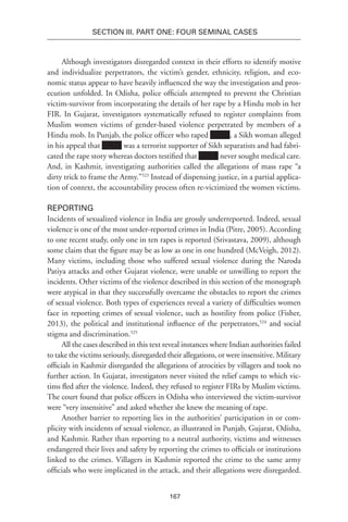 167
SECTION III. Part One: Four Seminal Cases
Although investigators disregarded context in their efforts to identify motive
and individualize perpetrators, the victim’s gender, ethnicity, religion, and eco-
nomic status appear to have heavily influenced the way the investigation and pros-
ecution unfolded. In Odisha, police officials attempted to prevent the Christian
victim-survivor from incorporating the details of her rape by a Hindu mob in her
FIR. In Gujarat, investigators systematically refused to register complaints from
Muslim women victims of gender-based violence perpetrated by members of a
Hindu mob. In Punjab, the police officer who raped , a Sikh woman alleged
in his appeal that was a terrorist supporter of Sikh separatists and had fabri-
cated the rape story whereas doctors testified that never sought medical care.
And, in Kashmir, investigating authorities called the allegations of mass rape “a
dirty trick to frame the Army.”523
Instead of dispensing justice, in a partial applica-
tion of context, the accountability process often re-victimized the women victims.
Reporting
Incidents of sexualized violence in India are grossly underreported. Indeed, sexual
violence is one of the most under-reported crimes in India (Pitre, 2005). According
to one recent study, only one in ten rapes is reported (Srivastava, 2009), although
some claim that the figure may be as low as one in one hundred (McVeigh, 2012).
Many victims, including those who suffered sexual violence during the Naroda
Patiya attacks and other Gujarat violence, were unable or unwilling to report the
incidents. Other victims of the violence described in this section of the monograph
were atypical in that they successfully overcame the obstacles to report the crimes
of sexual violence. Both types of experiences reveal a variety of difficulties women
face in reporting crimes of sexual violence, such as hostility from police (Fisher,
2013), the political and institutional influence of the perpetrators,524
and social
stigma and discrimination.525
All the cases described in this text reveal instances where Indian authorities failed
to take the victims seriously, disregarded their allegations, or were insensitive. Military
officials in Kashmir disregarded the allegations of atrocities by villagers and took no
further action. In Gujarat, investigators never visited the relief camps to which vic-
tims fled after the violence. Indeed, they refused to register FIRs by Muslim victims.
The court found that police officers in Odisha who interviewed the victim-survivor
were “very insensitive” and asked whether she knew the meaning of rape.
Another barrier to reporting lies in the authorities’ participation in or com-
plicity with incidents of sexual violence, as illustrated in Punjab, Gujarat, Odisha,
and Kashmir. Rather than reporting to a neutral authority, victims and witnesses
endangered their lives and safety by reporting the crimes to officials or institutions
linked to the crimes. Villagers in Kashmir reported the crime to the same army
officials who were implicated in the attack, and their allegations were disregarded.
 