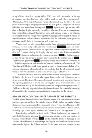 168
Conflicted Democracies and Gendered Violence
Army officials refused to comply with a 2013 court order to conduct a line-up
of suspects, asserting that “every effort will be made to stall [the investigations]”
(Manecksha, 2014: n.a). In Gujarat, victims of the attack filed the FIR at the local
police station despite alleged participation by local police. Allegations of police
collusion have never been investigated. reported the rape to state offi-
cials in Punjab despite threats by the officers who raped her. As a consequence,
local police officers allegedly burned her home and tortured several of her relatives
and supporters in the village. Although the trial judge acknowledged these acts of
intimidation and violence, there is no evidence that the authorities investigated the
crimes or provided the victim-survivor with protection.
Victim-survivors who reported crimes also faced stigma, discrimination, and
violence. The trial judge in Punjab who presided over ’s case, for exam-
ple, recognized that a woman risked her reputation by reporting crimes against “her
chastity.”526
Indeed, during the lengthy trial and appeal, the defendants derided
’s character and motives for reporting the rape. in Odisha request-
ed that her case be moved to another city because she did not feel safe in .
The trial court questioned xxxxxx’s credibility merely because she was supported by
a Christian organization and attended a Christian conference after the attack. The
Press Council of India, which investigated the rapes in Kashmir at the behest of the
military, disregarded physical evidence to conclude that the allegations of sexual
violence were rehearsed and marketed to “arouse anger and hatred.”527
The victim-survivors were mistrustful of the criminal justice process and skep-
tical of its effectiveness. For those who reported crimes of sexual violence, the expe-
rience generated feelings of fear, powerlessness, frustration, and insecurity. During
the reporting process, it is crucial that investigators avoid re-victimization of the
victim-survivor and lay the foundation to prosecute and punish the perpetrators.528
Problems at the early stage of the investigation undermine the process by hindering
efforts to identify, prosecute, and punish those responsible for the crimes.
Registration of Complaints and Arrest of Suspects
The FIR is central to the Indian criminal justice process. FIRs often initiate the crim-
inal investigations and form the basis for charges. Under Indian law, police officers
that receive information related to a cognizable offense529
have the obligation to file
a FIR530
and the authority to arrest suspects without a court order.531
Sexual crimes,
including rape, crimes against modesty, and “unnatural acts,” are cognizable.532
Investigating authorities refused to file FIRs or inadequately or incorrectly
recorded information provided by witnesses and victims in the case studies. In
Odisha, police officers ordered not to write the details of her rape in the
FIR and advised her not to press charges. In Gujarat, police officers denied women
survivors the right to file FIRs or omitted details about rape and murder victims
 