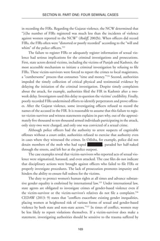 169
SECTION III. Part One: Four Seminal Cases
in recording the FIRs. Regarding the Gujarat violence, the NCW determined that
“[t]he number of FIRs registered was much less than the incidents of violence
against women reported to the NCW” (Rediff, 2002b). When officers did record
FIRs, the FIRs often were “distorted or poorly recorded” according to the “will and
whim” of the police officers.533
The failure to register FIRs or adequately register information of sexual vio-
lence had serious implications for the criminal investigations and prosecutions.
First, state actors denied victims, including the victims of Punjab and Kashmir, the
most accessible mechanism to initiate a criminal investigation by refusing to file
FIRs. These victim-survivors were forced to report the crimes to local magistrates,
a “cumbersome” process that consumes “time and money.”534
Second, authorities
impeded the timely collection of critical physical and testimonial evidence by
delaying the initiation of the criminal investigation. Despite timely complaints
about the attack, for example, authorities filed the FIR in Kashmir after a two-
week delay. Investigators used this delay to question the victims’ credibility. Finally,
poorly recorded FIRs undermined efforts to identify perpetrators and prove offens-
es. After the Gujarat violence, some investigating officers refused to record the
names of the accused in the FIR. It is reasonable to assume that this failure to regis-
ter victim-survivor and witness statements explains in part why, out of the approxi-
mately five thousand to ten thousand armed individuals participating in the attack,
only sixty-two were charged, and only one was convicted of a sexual crime.
Although police officers had the authority to arrest suspects of cognizable
offenses without a court order, authorities refused to exercise that authority even
in cases where they witnessed the crimes. In Odisha, for example, police did not
detain members of the mob who had raped , paraded her half-naked
through the streets, and left her at the police outpost.
The case examples reveal that victim-survivors who reported acts of sexual vio-
lence were stigmatized, harassed, and even attacked. The case files do not indicate
that disciplinary actions were brought against officers who failed to file FIRs or
properly investigate procedures. The lack of prosecution promotes impunity and
hinders the ability to ensure full redress for the victims.
The duty to protect women’s human rights at all times and advance substan-
tive gender equality is enshrined by international law.535
Under international law,
state agents are obligated to investigate crimes of gender-based violence even if
the victim-survivor or the victim-survivor’s relatives do not file a complaint.536
CEDAW (2013: 9) states that “conflicts exacerbate existing gender inequalities,
placing women at heightened risk of various forms of sexual and gender-based
violence by both state and non-state actors.”537
In times of conflict, women may
be less likely to report violations themselves. If a victim-survivor does make a
statement, investigating authorities should be sensitive to the trauma suffered by
 