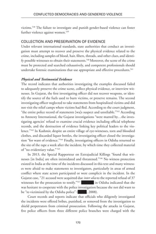 170
Conflicted Democracies and Gendered Violence
victims.538
The failure to investigate and punish gender-based violence can foster
further violence against women.539
Collection and Preservation of Evidence
Under relevant international standards, state authorities that conduct an investi-
gation must attempt to recover and preserve the physical evidence related to the
crime, including samples of blood, hair, fibers, threads, and other clues,and identi-
fy possible witnesses to obtain their statements.540
Moreover, the scene of the crime
must be protected and searched exhaustively, and competent professionals should
undertake forensic examinations that use appropriate and effective procedures.541
Physical and Testimonial Evidence
The record indicates that authorities investigating the examples discussed failed
to adequately preserve the crime scene, collect physical evidence, or interview wit-
nesses. In Gujarat, the first investigating officer did not recover weapons, or iden-
tify the source of the fuels used to burn victims, or preserve remains. The second
investigating officer neglected to take statements from hospitalized victims and did
not visit the relief camps where victims had fled. According to the court judgment,
“the entire police record of statements [wa]s suspect and unreliable.”542
According
to Amnesty International, the Gujarat investigations “were marred by…the inves-
tigating agencies’ refusal to examine crucial evidence including official telephone
records, and the destruction of evidence linking key political leaders to the vio-
lence.”543
In Kashmir, despite an entire village of eye-witnesses, torn and bloodied
clothes, and discarded liquor bottles, the investigating officer closed the investiga-
tion “for want of evidence.”544
Finally, investigating officers in Odisha returned to
the site of the rape a week after the incident, by which time they collected material
of “no evidentiary value.”545
In 2013, the Special Rapporteur on Extrajudicial Killings “found that wit-
nesses [in India] are often intimidated and threatened.”546
No witness protection
existed in India at the time of the incidents discussed in this text and many witness-
es were afraid to make statements to investigators, particularly in areas of armed
conflict where state actors participated or were complicit in the incident. In the
Gujarat case, “21 accused were acquitted due inter alia to the reported refusal of 37
witnesses for the prosecution to testify.”547
in Odisha indicated that she
was hesitant to cooperate with the police investigation because she not did want to
be “re-victimized by the Odisha police” ( , 2008).
Court records and reports indicate that officials who diligently investigated
the incidents were offered bribes, punished, or removed from the investigation to
shield perpetrators from criminal prosecution. Following the attacks in Gujarat,
five police officers from three different police branches were charged with the
 