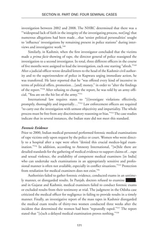 171
SECTION III. Part One: Four Seminal Cases
investigation between 2002 and 2008. The NHRC determined that there was a
“‘widespread lack of faith in the integrity of the investigating process, not[ing] that
numerous allegations had been made…that ‘senior political personalities’ sought
to ‘influence’ investigations by remaining present in police stations” during inter-
views and investigative work.548
Similarly, in Kashmir, when the first investigator concluded that the victims
made a prima facie showing of rape, the director general of police reassigned the
investigation to a second investigator. In total, three different officers in the course
of five months were assigned to lead the investigation, each one starting “afresh.”549
After a judicial officer wrote detailed letters to the head of the Kashmir civil author-
ity and to the superintendent of police in Kupwara urging immediate action, he
was transferred. He later reported that he “was offered every kind of incentive in
terms of political offers, promotion…[and] money,” in order to “alter the findings
of the report.”550
After refusing to change the report, he was told by an army offi-
cial, “You are on the hit list of the army.”551
International law requires states to “[i]nvestigate violations effectively,
promptly, thoroughly and impartially…”552
Law enforcement officers are required
“to carry out the investigation with utmost objectivity and impartiality. The whole
process must be free from any discriminatory reasoning or bias.”553
The case studies
indicate that in several instances, the Indian state did not meet this standard.
Forensic Evidence
Prior to 2000, Indian medical personnel performed forensic medical examinations
of rape victims only upon request by the police or court. Women who went direct-
ly to a hospital after a rape were often “denied this crucial medico-legal exam-
ination.”554
In addition, according to Amnesty International, “[w]hile there are
detailed standards for the gathering of medical evidence to support claims of…rape
and sexual violence, the availability of competent medical examiners [in India]
who can undertake such examinations in an appropriately sensitive and profes-
sional manner is often not available, especially in conflict situations.”555
Protection
from retaliation for medical examiners does not exist.556
Authorities failed to gather forensic evidence, conducted exams in an untime-
ly manner, or disregarded results. In Punjab, doctors refused to examine ,
and in Gujarat and Kashmir, medical examiners failed to conduct forensic exams
or excluded results from their testimony at trial. The judgment in the Odisha case
criticized the medical officer for negligence in failing to provide results in a timely
manner. Finally, an investigative report of the mass rapes in Kashmir disregarded
the medical exam results of thirty-two women conducted three weeks after the
incident that determined the women had been “repeatedly raped.”557
The report
stated that “[s]uch a delayed medical examination proves nothing.”558
 