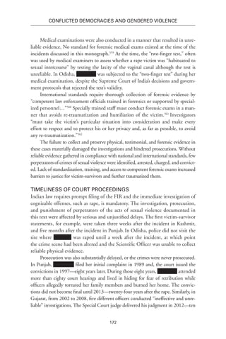 172
Conflicted Democracies and Gendered Violence
Medical examinations were also conducted in a manner that resulted in unre-
liable evidence. No standard for forensic medical exams existed at the time of the
incidents discussed in this monograph.559
At the time, the “two-finger test,” often
was used by medical examiners to assess whether a rape victim was “habituated to
sexual intercourse” by testing the laxity of the vaginal canal although the test is
unreliable. In Odisha, was subjected to the “two-finger test” during her
medical examination, despite the Supreme Court of India’s decisions and govern-
ment protocols that rejected the test’s validity.
International standards require thorough collection of forensic evidence by
“competent law enforcement officials trained in forensics or supported by special-
ized personnel…”560
Specially trained staff must conduct forensic exams in a man-
ner that avoids re-traumatization and humiliation of the victim.561
Investigators
“must take the victim’s particular situation into consideration and make every
effort to respect and to protect his or her privacy and, as far as possible, to avoid
any re-traumatization.”562
The failure to collect and preserve physical, testimonial, and forensic evidence in
these cases materially damaged the investigations and hindered prosecutions. Without
reliable evidence gathered in compliance with national and international standards, few
perpetrators of crimes of sexual violence were identified, arrested, charged, and convict-
ed. Lack of standardization, training, and access to competent forensic exams increased
barriers to justice for victim-survivors and further traumatized them.
Timeliness of Court Proceedings
Indian law requires prompt filing of the FIR and the immediate investigation of
cognizable offenses, such as rape, is mandatory. The investigation, prosecution,
and punishment of perpetrators of the acts of sexual violence documented in
this text were affected by serious and unjustified delays. The first victim-survivor
statements, for example, were taken three weeks after the incident in Kashmir,
and five months after the incident in Punjab. In Odisha, police did not visit the
site where was raped until a week after the incident, at which point
the crime scene had been altered and the Scientific Officer was unable to collect
reliable physical evidence.
Prosecution was also substantially delayed, or the crimes were never prosecuted.
In Punjab, filed her initial complaint in 1989 and, the court issued the
convictions in 1997—eight years later. During those eight years, attended
more than eighty court hearings and lived in hiding for fear of retribution while
officers allegedly tortured her family members and burned her home. The convic-
tions did not become final until 2013—twenty-four years after the rape. Similarly, in
Gujarat, from 2002 to 2008, five different officers conducted “ineffective and unre-
liable” investigations. The Special Court judge delivered his judgment in 2012—ten
 