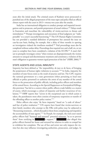173
SECTION III. Part One: Four Seminal Cases
years after the initial attack. The criminal courts of Kashmir never prosecuted or
punished any of the alleged perpetrators of the mass rapes and police filed an official
closure report with the court in 2013—twenty-two years after the attacks.
India has an international obligation to conduct prompt and impartial investi-
gations and to prosecute, and punish perpetrators of sexual violence.563
Delays result
in frustration and exacerbate the vulnerability of victim-survivors to threats and
intimidation.564
Prompt investigations and executions of final judgment are “indis-
pensable” to a court’s successful functioning.565
The UN Human Rights Committee
has not provided a standard definition of promptness but assessed the issue on
case-by-case basis, finding, for example, that a delay of three months in opening
an investigation violated the timeliness standard.566
Trial proceedings must also be
completed without undue delay. Proceedings that required two and a half, six, or ten
years to complete have been considered a violation of the ICCPR.567
A state’s fail-
ure to promptly investigate crimes “when women are disproportionately the victims
amounts to unequal and discriminatory treatment and constitutes a violation of the
state’s obligation to guarantee women equal protection of the law” (HRW, 2006).568
State Agents and Legal Immunity
Impunity has been defined as “the impossibility, de jure or de facto, of bringing
the perpetrators of human rights violations to account.”569
In India, impunity for
members of state forces exists as the result of practice and law. The CrPC requires
the national government or a state government (when pertaining to local state
officials or police personnel) to authorize the arrest of any member of the armed
forces or the prosecution of public officials, including police officers and members
of the armed forces. According to the Special Rapporteur on Extrajudicial Killings,
this provision “has led to a context where public officers evade liability as a matter
of course, which encourages a culture of impunity and further recurrence of vio-
lations.”570
HRW reports that “[e]ven in the exceptional case in which action is
taken, the punishment most often consists of temporary suspension or transfer of
the offending officer to another police station.”571
Police officers also enjoy “de facto impunity” based on “a code of silence”
and fear of police retaliation.572
UN experts have found that victim-survivors or
their family members who attempt to file FIRs with police may be subjected to
“threatening treatment…which dissuade[s] them from complaining and impede[s]
the accountability of state agents.”573
In Punjab, for example, the trial court stated
police officers had “harassed and tortured” potential witnesses “so as to prevent
them” from testifying in ’s support.574
also alleged that
police officers burned her home and tortured her relatives in order to compel her
to withdraw her complaint. The use of fear and terror not only impacts the vic-
tims but also may influence investigating authorities, prosecutors, and judges. In
 